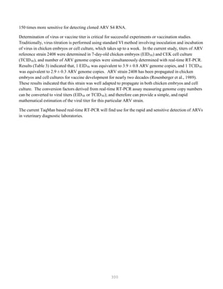 300
150 times more sensitive for detecting cloned ARV S4 RNA.
Determination of virus or vaccine titer is critical for successful experiments or vaccination studies.
Traditionally, virus titration is performed using standard VI method involving inoculation and incubation
of virus in chicken embryos or cell culture, which takes up to a week. In the current study, titers of ARV
reference strain 2408 were determined in 7-day-old chicken embryos (EID50) and CEK cell culture
(TCID50), and number of ARV genome copies were simultaneously determined with real-time RT-PCR.
Results (Table 3) indicated that, 1 EID50 was equivalent to 3.9 ± 0.8 ARV genome copies, and 1 TCID50
was equivalent to 2.9 ± 0.3 ARV genome copies. ARV strain 2408 has been propagated in chicken
embryos and cell cultures for vaccine development for nearly two decades (Rosenberger et al., 1989).
These results indicated that this strain was well adapted to propagate in both chicken embryos and cell
culture. The conversion factors derived from real-time RT-PCR assay measuring genome copy numbers
can be converted to viral titers (EID50 or TCID50); and therefore can provide a simple, and rapid
mathematical estimation of the viral titer for this particular ARV strain.
The current TaqMan based real-time RT-PCR will find use for the rapid and sensitive detection of ARVs
in veterinary diagnostic laboratories.
 