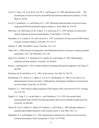 302
Liu, H. J., Chen, J. H., Liao, M. H., Lin, M. Y., and Chang, G. N., 1999. Identification of the C-
encoded gene of avian reovirus by nested PCR and restriction endonuclease analysis. J. Virol.
Meth. 81, 83-90.
Liu, H. J., Giambrone, J. J., and Nielsen, B. L., 1997. Molecular characterization of avian reoviruses
using nested PCR and nucleotide sequence analysis. J. Virol. Meth. 65, 159-167.
McFerran, J. B., McCracken, R. M., Connor, T. J., and Evans, R. T., 1976. Isolation of viruses from
clinical outbreaks of inclusion body hepatitis. Avian Pathol. 5, 315-324.
Menendez, N. A., Calnek, B. W., and Cowen, B. S., 1975. Localization of avian reovirus (FDO isolant)
in tissues of mature chickens. Avian Dis. 19, 112-117.
Mertens, P., 2004. The dsRNA viruses. Virus Res. 101, 3-13.
Nibert, M. L., 1998. Structure of mammalian ortho302rthoreovirusicles, reoviruses I. structure, proteins
and genetics. Curr. Top. Microbiol. 233, 2-30.
Page, R. K., Fletcher, O. J., Rowland, G. N., Gaudry, D., and Villegas, P., 1982. Malabsorption
syndrome in broiler chickens. Avian Dis. 26, 618-624.
Reed,L.J. and Muench,H., 1938. A simple method of estimating fifty percent endpoints. Am.J.Hyg. 27,
493-497.
Robertson, M. D. and Wilcox, G. E., 1986. Avian reovirus. Vet. Bull. 56, 726-733.
Rosenberger, J. K., Sterner, F. J., Botts, S., Lee, K. P., and Margolin, A., 1989. In vitro and in vivo
characterization of avian reoviruses. I. Pathogenicity and antigenic relatedness of several avian
reovirus isolates. Avian Dis. 33, 535-544.
Schnitzer, T. J., 1985. Protein coding assignment of the S genes of the avian reovirus S1133. Virology.
141, 167-170.
Slaght, S. S., Yang, T. J., van der Heide, L., and Fredrickson, T. N., 1978. An enzyme-linked
immunosorbent assay (ELISA) for detecting chicken anti-reovirus antibody at high sensitivity.
Avian Dis. 22, 802-805.
Slaoui, M., Leo, O., Marvel, J., Moser, M., Hiernaux, J., and Urbain, J., 1984. Idiotypic analysis of
potential and available repertoires in the arsonate system. J. Exp. Med. 160, 1-11.
Spandidos, D. A. and Graham, A. F., 1976. Nonpermissive infection of L cells by an avian reovirus:
restricted transcription of the viral genome. J. Virol. 19, 977-984.
 