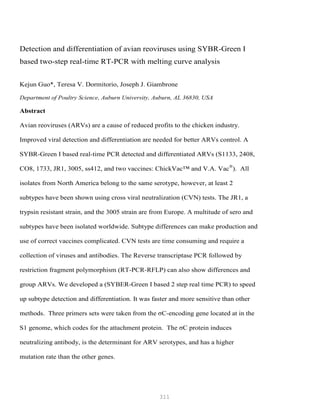 311
Detection and differentiation of avian reoviruses using SYBR-Green I
based two-step real-time RT-PCR with melting curve analysis
Kejun Guo*, Teresa V. Dormitorio, Joseph J. Giambrone
Department of Poultry Science, Auburn University, Auburn, AL 36830, USA
Abstract
Avian reoviruses (ARVs) are a cause of reduced profits to the chicken industry.
Improved viral detection and differentiation are needed for better ARVs control. A
SYBR-Green I based real-time PCR detected and differentiated ARVs (S1133, 2408,
CO8, 1733, JR1, 3005, ss412, and two vaccines: ChickVac™ and V.A. Vac®
). All
isolates from North America belong to the same serotype, however, at least 2
subtypes have been shown using cross viral neutralization (CVN) tests. The JR1, a
trypsin resistant strain, and the 3005 strain are from Europe. A multitude of sero and
subtypes have been isolated worldwide. Subtype differences can make production and
use of correct vaccines complicated. CVN tests are time consuming and require a
collection of viruses and antibodies. The Reverse transcriptase PCR followed by
restriction fragment polymorphism (RT-PCR-RFLP) can also show differences and
group ARVs. We developed a (SYBER-Green I based 2 step real time PCR) to speed
up subtype detection and differentiation. It was faster and more sensitive than other
methods. Three primers sets were taken from the σC-encoding gene located at in the
S1 genome, which codes for the attachment protein. The σC protein induces
neutralizing antibody, is the determinant for ARV serotypes, and has a higher
mutation rate than the other genes.
 