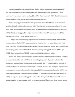 313
genotypes may affect vaccination efficacy. Studies indicate that the most commonly used ARV
(S1133) vaccine resulted in poor antibody (AB) titer and partial protection against strain 1733 as
compared to recombinant vaccine developed from 1733 (Vasserman et al., 2004). To achieve protection
against ARVs, it is important to identify specific antigenic subtypes.
The σC-encoding gene located at the third open reading frame of the S1codes for the attachment
protein, which allowed its binding with host cells. The σC protein located on the surface of the outer
layer capsid, induces neutralizing antibody and is the determinant for serotypes (Martinez-Costas et al.,
1997). The σC-encoding gene has a higher mutation rate than other ARV genes (Liu et al., 2003);
therefore, we selected it as the target to group ARVs.
An analysis was conducted using all published σC nucleotide sequences of North American ARV
strains, which resulted in 96.6% sequence similarity. Mutation sites were scattered across the whole
gene. Therefore, there were no short (100~200bp in length) strain-specific regions, which could be used
for designing probes based real-time PCR. However, utilizing melting peak analysis of DNA dye –
SYBR-Green based real-time RT-PCR was an option for differentiation of isolates.
Melting peak analysis monitors changes in fluorescent signal during temperature increase. Analysis
is based on the fact that each dsDNA has its own melting temperature (Tm),Ich is defined as the
temperature at which 50% of DNA becomes single-stranded. The Tm value of a dsDNA molecule is
determined by its size (number of nucleotides), G-C contents, Waston-Crick pairing and sequence order.
As temperature increases, the proportion of dissociated dsDNA increases; therefore, using dsDNA dye,
such as SYBR-Green I, when temperature reaches the Tm, the fluorescent signal will drop (Ririe et al.,
1997). A sequence-specific melting peak is calculated as the negative first derivative of fluorescence
change, meaning the temperature at which the highest reduction of fluorescence signal strength occurs.
 