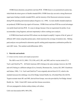 314
SYBR-Green chemistry can perform real-time PCR. SYBR-Green is an asymmetrical cyanine dye,
which binds the minor groove of double stranded DNA. SYBR Green dye can emit a strong fluorescent
signal upon binding to double stranded DNA, and the intensity of the fluorescent emissions increases
during PCR annealing and extension phases (Nygren et al., 1998). As more double stranded amplicons
are produced, SYBR Green dye signal will increase. SYBR-Green real-time PCR has several advantages
over probe based real-time PCR. It is easy to design, because it has no requirement for probes. It can
accommodate a long fragment, and most importantly it allows melting curve analysis.
A SYBR-Green based real-time PCR scheme was developed to amplify 3 regions of the σC genes of
different ARV strains using three primer pairs, which maximize the coverage of mutation sites. Melting
peak analyses were performed to determine specific melting peak temperature combination profiles for
each ARV strain. This method could differentiate ARVs.
1. Materials and methods
2.1 Avian reovirus strains and sample preparation
The ARVs were S1133, 2408, 1733, CO8, ss412, JR1, and 3005, and two vaccine strains (V.A.
Vac®, and ChickVac™). All North American ARVs belong to the same serotype, however, the CO8
and ss412 belong to a different subtype (Ceva, formerly, Biommune Inc., Lenexa, KS, 2007; Giambrone
and Solano, 1988). V.A. Vac® and ChickVac™ were originally derived from S1133, which is the
standard tenosynovitis challenge virus (Fort Dodge Animal Health, Inc. (Overland Park, KS, 66210).
Trypsin resistant strain JR1 and 3005, derived from Europe, were also provided by Fort Dodge Animal
Health, Inc. Table 1 listed ARV strains and their disease association.
All were propagated in chicken embryo kidney cell culture.
Cells were harvested at 80%~90% CPE,
 