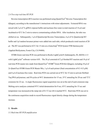 316
2.4 Two-step real-time RT-PCR
Reverse transcription (RT) reaction was performed using QuantiTect®
Reverse Transcription Kit
(Qiagen), according to the manufacturer’s instructions with minor adjustments. Extracted RNA was
mixed with 2 µl of 7x gDNA wipeout buffer and nuclease-free water (a total reaction of 14 µl) and
incubated at 42˚C for 2 min to remove contaminating cellular DNA. After incubation, the tube was
chilled on ice. Subsequently, 1 µl of Quantiscript Reverse Transcriptase, 4 µl of 5x Quantiscript RT
buffer and 1µl random hexamer primer were added into each tube, which produced a total reaction of 20
µl. The RT was performed at 42˚C for 15 min on a GeneAmp®
PCR System 9700 thermocycler
(Applied BioSystems, Foster City, CA 94404).
SYBR-Green real-time PCR was performed in Roche LightCycler® (Indianapolis, IN, 46038) v1.5
with LightCycler®
software version 4.05. The 20 µl consisted of 2 µl finished RT reaction and 18 µl of
real-time PCR master mix made from QuantiTect®
SYBR®
Green PCR Kit (Qiagen), including 10 µl of
2x QiantiTect SYBR Green PCR Master Mix, 1 µl of each primer (final concentration of 0.3~0.5 µM)
and 6 µl of nuclease-free water. Real-time PCR was carried out at 95˚C for 15 min to activate HotStart
Taq DNA polymerase, and 50 cycles at 94˚C denaturation for 15 sec, 55˚C annealing for 20 sec and 72˚C
extension for 22 sec. A single fluorescence signal acquisition was set at the end of each extension step.
Melting curve analyses contained 95˚C initial denaturation for 0 sec, 65˚C annealing for 15 sec and
temperature was increased at the ramp rate of 0.1˚C/sec till it reached 95˚C. Real-time PCR was set to
the continuous acquisition mode to record fluorescence signal density change during the temperature
increase.
2. Results
3.1 Real-time RT-PCR amplification
 