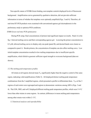 317
Non-specific nature of SYBR-Green binding, non-template controls displayed levels of fluorescent
background. Amplification curves generated by qualitative detection, did not provide sufficient
information in terms of whether the templates were optimally amplified (Figs. 3 and 4). Therefore, all
real-time RT-PCR products were examined with conventional agarose gel electrophoresis in the
preliminary study to optimize PCR conditions.
SYBR-Green real-time PCR optimization
During PCR setup, final concentrations of primers had significant impact on results. Panel A in the
fig. 2 showed melting curves and their corresponding agarose gel. Lowering the primer concentration to
0.3 µM, allowed melting curves to display only one peak (panel B), and desired bands were clearer as
compared to panel A. Beside primers, the concentration of template can also affect melting curve. Low
initial template concentration resulted in low melting temperatures due to insufficient specific
amplification, which failed to generate sufficient signal strength to overcome background (data not
shown).
3.2 The melting peak temperature profiles
All strains at all regions showed mean Tm significantly higher than the negative control of the same
region, indicating valid amplifications (Table 3). All displayed distinct melting peak temperature
combinations from the 3 amplified regions, which presented a profile to differentiate them. Tms of the 3
regions of each strain were regrouped and regions to demonstrate variations among ARVs (Figs. 3 and
4). The CO8, 3005, and ss412 displayed different melting peak temperature profiles, which were 5~8˚C
lower than other strains in some regions. In contrast, differences in mean melting peak temperatures
among other strains were within 2~3˚C.
3.2 Statistical analyses and reproducibility
 