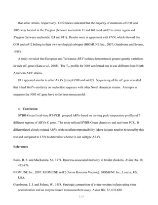 319
than other strains, respectively. Differences indicated that the majority of mutations of CO8 and
3005 were located in the 5’region (between nucleotide 11 and 461) and ss412 in center region and
3’region (between nucleotide 124 and 811). Results were in agreement with CVN, which showed that
CO8 and ss412 belong to their own serological subtypes (BIOMUNE Inc., 2007; Giambrone and Solano,
1988).
A study revealed that European and Taiwanese ARV isolates demonstrated greater genetic variations
in their σC genes (Kant et al., 2003). The Tm profile for 3005 confirmed that it was different from North
American ARV strains.
JR1 appeared similar to other ARVs (except CO8 and ss412). Sequencing of the σC gene revealed
that it had 96.6% similarity on nucleotide sequence with other North American strains. Attempts to
sequence the 3005 σC gene have so far been unsuccessful.
4. Conclusion
SYBR-Green I real-time RT-PCR grouped ARVs based on melting peak temperature profiles of 3
different regions of ARVσ C gene. The assay utilized SYBR-Green chemistry and real-time PCR. It
differentiated closely related ARVs with excellent reproducibility. More isolates need to be tested by this
test and compared to CVN to determine whether it can subtype ARVs.
References
Bains, B. S. and MacKenzie, M., 1974. Reovirus-associated mortality in broiler chickens. Avian Dis. 18,
472-476.
BIOMUNE Inc., 2007. REOMUNE ss412 (Avian Reovirus Vaccine). BIOMUNE Inc., Lenexa, KS,
USA.
Giambrone, J. J. and Solano, W., 1988. Serologic comparison of avian reovirus isolates using virus
neutralization and an enzyme-linked immunosorbent assay. Avian Dis. 32, 678-680.
 