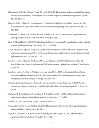 320
Hieronymus, D. R. K., Villegas, P., and Kleven, S. H., 1983. Identification and serological differentiation
of several reovirus strains isolated from chickens with suspected malabsorption syndrome. Avian
Dis. 27, 246-254.
Kant, A., Balk, F., Born, L., van Roozelaar, D., Heijmans, J., Gielkens, A., and ter Huurne, A., 2003.
Classification of Dutch and German avian reoviruses by sequencing the σC protein. Vet. Rec. 34,
203-212.
Kawamura, H., Shimizu, F., Maeda, M., and Tsubahara, H., 1965. Avian reovirus: Its properties and
serological classification. Natl. Inst. Anim. Hlth. Q. 5, 124
Kerr, K. M. and Olson, N. O., 1969. Pathology of chickens experimentally inoculated or contact-infected
with an arthritis-producing virus. Avian Dis. 13, 729-745.
Lee, L. H., Shien, J. H., and Shieh, H. K., 1998. Detection of avian reovirus RNA and comparison of a
portion of genome segment S3 by polymerase chain reaction and restriction enzyme fragment length
polymorphism. Res. Vet. Sci. 65, 11-15.
Liu, H. J., Chen, J. H., Liao, M. H., Lin, M. Y., and Chang, G. N., 1999. Identification of the σC-
encoded gene of avian reovirus by nested PCR and restriction endonuclease analysis. J. Virol. Meth.
81, 83-90.
Liu, H. J., Lee, L. H., Hsu, H. W., Kuo, L. C., and Liao, M. H., 2003. Molecular evolution of avian
reovirus:: evidence for genetic diversity and reassortment of the S-class genome segments and
multiple cocirculating lineages. Virology. 314, 336-349.
Martinez-Costas, J., Grande, A., Varela, R., Garcia-Martinez, C., and Benavente, J., 1997. Protein
architecture of avian reovirus S1133 and identification of the cell attachment protein. J. Virol. 71,
59-64.
McFerran, J. B., McCracken, R. M., Connor, T. J., and Evans, R. T., 1976. Isolation of viruses from
clinical outbreaks of inclusion body hepatitis. Avian Pathol. 5, 315-324.
Mertens, P., 2004. The dsRNA viruses. Virus Res. 101, 3-13.
Nygren, J., Svanvik, N., and Kubista, M., 1998. The interactions between the fluorescent dye thiazole
orange and DNA. Biopolymers. 46, 39-51.
Page, R. K., Fletcher, O. J., Rowland, G. N., Gaudry, D., and Villegas, P., 1982. Malabsorption
syndrome in broiler chickens. Avian Dis. 26, 618-624.
 