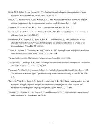 321
Rekik, M. R., Silim, A., and Bernier, G., 1991. Serological and pathogenic characterization of avian
reoviruses isolated in Quebec. Avian Pathol. 20, 607-617.
Ririe, K. M., Rasmussen, R. P., and Wittwer, C. T., 1997. Product differentiation by analysis of DNA
melting curves during the polymerase chain reaction. Anal. Biochem. 245, 154-160.
Robertson, M. D. and Wilcox, G. E., 1986. Avian reovirus. Vet. Bull. 56, 726-733.
Robertson, M. D., Wilcox, G. E., and Kibenge, F. S. B., 1984. Prevalence of reoviruses in commercial
chickens. Aust. Vet. J. 61, 319-322.
Rosenberger, J. K., Sterner, F. J., Botts, S., Lee, K. P., and Margolin, A., 1989. In vitro and in vivo
characterization of avian reoviruses. I. Pathogenicity and antigenic relatedness of several avian
reovirus isolates. Avian Dis. 33, 535-544.
Takase, K., Nonaka, F., Yamamoto, M., and Yamada, S., 1987. Serological and pathogenetic studies on
avian reoviruses isolated in Japan. Avian Dis. 31, 464-469.
Van der Heide, L., 2000. The history of avian reovirus. Avian Dis. 44, 638-641.
Van der Heide, L. and Page, R. K., 1980. Field experiments with viral arthritis/tenosynovitis vaccination
of breeder chickens. Avian Dis. 24, 493-497.
Vasserman, Y., Eliahoo, D., Hemsani, E., Kass, N., Ayali, G., Pokamunski, S., and Pitcovski, J., 2004.
The influence of reovirus sigma C protein diversity on vaccination efficiency. Avian Dis. 48, 271-
278.
Wen,L. S., Ying, J. L., Hung, Y. S., Hung, J. L., and Long, H. L., 2004. Rapid characterization of avian
reoviruses using phylogenetic analysis, reverse transcription-polymerase chain reaction and
restriction enzyme fragment length polymorphism. Avian Pathol. 33, 171-180.
Wood, G. W., Nicholas, R. A. J., Hebert, C. N., and Thornton, D. H., 1980. Serological comparisons of
avian reoviruses. J. Comp. Pathol. 90, 29-38.
 