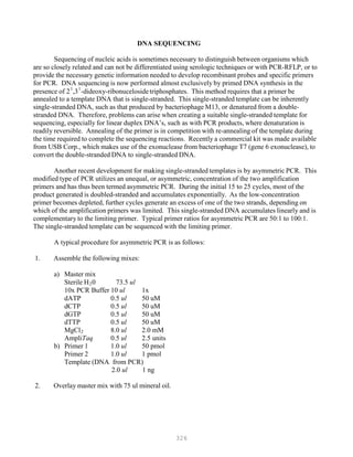 326
DNA SEQUENCING
Sequencing of nucleic acids is sometimes necessary to distinguish between organisms which
are so closely related and can not be differentiated using serologic techniques or with PCR-RFLP, or to
provide the necessary genetic information needed to develop recombinant probes and specific primers
for PCR. DNA sequencing is now performed almost exclusively by primed DNA synthesis in the
1 1
presence of 2P
P
,3P
P
-dideoxy-ribonucelosidetriphosphates. This method requires that a primer be
annealed to a template DNA that is single-stranded. This single-stranded template can be inherently
single-stranded DNA, such as that produced by bacteriophage M13, or denatured from a double-
stranded DNA. Therefore, problems can arise when creating a suitable single-stranded template for
sequencing, especially for linear duplex DNA’s, such as with PCR products, where denaturation is
readily reversible. Annealing of the primer is in competition with re-annealing of the template during
the time required to complete the sequencing reactions. Recently a commercial kit was made available
from USB Corp., which makes use of the exonuclease from bacteriophage T7 (gene 6 exonuclease), to
convert the double-stranded DNA to single-stranded DNA.
Another recent development for making single-stranded templates is by asymmetric PCR. This
modified type of PCR utilizes an unequal, or asymmetric, concentration of the two amplification
primers and has thus been termed asymmetric PCR. During the initial 15 to 25 cycles, most of the
product generated is doubled-stranded and accumulates exponentially. As the low-concentration
primer becomes depleted, further cycles generate an excess of one of the two strands, depending on
which of the amplification primers was limited. This single-stranded DNA accumulates linearly and is
complementary to the limiting primer. Typical primer ratios for asymmetric PCR are 50:1 to 100:1.
The single-stranded template can be sequenced with the limiting primer.
A typical procedure for asymmetric PCR is as follows:
1. Assemble the following mixes:
a) Master mix
Sterile HB
2B0 73.5 ul
10x PCR Buffer 10 ul 1x
dATP 0.5 ul 50 uM
dCTP 0.5 ul 50 uM
dGTP 0.5 ul 50 uM
dTTP 0.5 ul 50 uM
MgClB
2B 8.0 ul 2.0 mM
AmpliTaq 0.5 ul 2.5 units
b) Primer 1 1.0 ul 50 pmol
Primer 2 1.0 ul 1 pmol
Template (DNA from PCR)
2.0 ul 1 ng
2. Overlay master mix with 75 ul mineral oil.
 