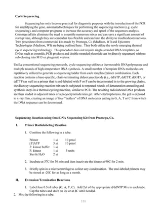 330
Cycle Sequencing
Sequencing has only become practical for diagnostic purposes with the introduction of the PCR
for amplifying the gene, automated techniques for performing the sequencing reaction (e.g. cycle
sequencing), and computer programs to increase the accuracy and speed of the sequences analysis.
Commercial kits eliminate the need to assemble numerous mixes and can save a significant amount of
startup time, although they are somewhat less flexible and can limit the ability to troubleshoot reactions.
Two procedures from commercial kits made by Promega, Co (Madison, WI) and Epicentre
Technologies (Madison, WI) are being outlined here. They both utilize the newly emerging thermal
cycle sequencing technology. This procedure does not require single-stranded DNA templates, so
DNAs such as cosmids, PCR products and double stranded plasmids can be directly sequenced without
sub-cloning into M13 or phagemid vectors.
Unlike conventional sequencing protocols, cycle sequencing utilizes a thermostable DNApolymerase and
multiple rounds of high-temperature DNA synthesis. A small number of template DNA molecules are
repetitively utilized to generate a sequencing ladder from each template/primer combination. Each
reaction contains a base-specific, chain-terminating dideoxynucleotide (i.e., ddATP, ddCTP, ddGTP, or
ddTTP) as well as a primer that is end-labeled with P or P can be incorporated in to the growing chains,
the dideoxy sequencing reaction mixture is subjected to repeated rounds of denaturation annealing and
synthesis steps in a thermal cycling machine, similar to PCR. The resulting radiolabeled DNA prodcuts
are then loaded in adjacent lanes of a polyacrylamide/urea gel. After electrophoresis, the gel is exposed
to x-ray film, creating an image of four “ladders” of DNA molecules ending in G, A, T or C from which
the DNA sequence can be determined.
Sequencing Reaction using fmol DNA Sequencing Kit from Promega, Co.
I. Primer Radiolabeling Reaction
1. Combine the following in a tube:
Primer 1 ul 10 pmol
[PP]ATP 5 ul 10 pmol
P. kinase buffer 1 ul
P. kinase 1 ul 5 units
Sterile HB
2BO 2 ul
2. Incubate at 37C for 30 min and then inactivate the kinase at 90C for 2 min.
3. Briefly spin in a microcentrifuge to collect any condensation. The end-labeled primers may
be stored at -20C for as long as a month.
II. Extension/Termination Reactions
1. Label four 0.5ml tubes (G, A, T, C). Add 2ul of the appropriate d/ddNTP Mix to each tube.
Cap the tubes and store on ice or at 4C until needed.
2. Mix the following in a tube:
 
