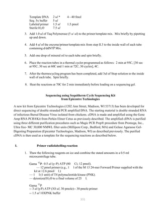 331
P
P
32
32
Template DNA 2 ul * 4 - 40 fmol
Seq. 5x buffer 5 ul
Labeled primer 1.5 ul 1.5 pmol
Sterile HB
2BO 7.5 ul
3. Add 1.0 ul of Taq Polymerase (5 u/ ul) to the primer/template mix. Mix briefly by pipetting
up and down.
4. Add 4 ul of the enzyme/primer/template mix from step II.3 to the inside wall of each tube
containing d/ddNTP Mix.
5. Add one drop of mineral oil to each tube and spin briefly.
6. Place the reaction tubes in a thermal cycler programmed as follows: 2 min at 95C, [30 sec
at 95C, 30 sec at 60C and 1 min at 72C, 30 cycles], 4C.
7. After the thermocycling program has been completed, add 3ul of Stop solution to the inside
wall of each tube. Spin briefly.
8. Heat the reactions at 70C for 2 min immediately before loading on a sequencing gel.
Sequencing using Sequitherm Cycle Sequencing Kit
from Epicentre Technologies
A new kit from Epicentre Technologies (1202 Ann Street, Madison, WI 53713) has been developed for
direct sequencing of double stranded PCR amplified DNA. The starting material is double stranded RNA
of infectious Bursal Disease Virus isolated from chickens. cDNA is made and amplified using the Gene
Amp RNA PCR®Kit from Perkin Elmer Cetus as previously described. The amplified cDNA is purified
using three different purification procedures such as Magic PCR Prep® procedure from Promega, Inc.,
Ultra free- MC 30,000 NMWL filter units (Millipore Corp., Bedford, MA) and Gelase Agaraose Gel-
Digesting Preparation (Epicenter Technologies, Madison, WI) as described previously. The purified
cDNA is then used as a template for the sequencing reactions as described below.
I. Primer radiolabelling reaction
1. Thaw the following reagents on ice and combine the stated amounts in a 0.5-ml
microcentrifuge tube.
Gama P
P— 0.5 ul (y-PPP) ATP (80 Ci; 12 pmol).
— 12 pmol primer (e.g., 1 l of the M 13 24-mer Forward Primer supplied with the
kit at 12.6 pmol/ l.)
— 1 l (1 unit) of T4 polynucleotide kinase (PNK).
— deionized HB
2BO to a final volume of 25 l.
Gama P
P
-- 3 ul (yPPP) ATP (3O ul; 30 pmole)-- 30 pmole primer
-- 1.5 ul 10XPNK buffer
 