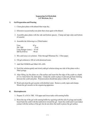 334
Sequencing Gel Hydrolink
(AT Biochem, Inc.)
I. Gel Preparation and Pouring
1. Clean glass plates with ethanol then wipe dry.
2. Siliconize (occasionally) one plate then clean again with ethanol.
3. Assemble glass plates with the side and bottom spacers. Clamp and tape sides and bottom
of cassette.
4. Assemble the following in a 250ml beaker:
Urea 42 g
20x TBE 6 ml
Long Ranger (conc.) 10 ml
DD HB
2BO fill to 90 ml
5. Mix until urea is in solution. Filter through Whatman No. 1 filter paper.
6. Fill gel solution to 100 ml with deionized water.
7. Add 50ul TEMED and 500ul 10% APS.
8. Swirl the solution gently and slowly add gel solution along one side of the plates with a
50ml syringe.
9. After filling, lay the plates on a flat surface and insert the flat edge of the comb to a depth
of 2 to 3mm below the short plate. Clamp the comb in place to prevent gel from forming
between the comb and plate. Polymerization should take place within 30 - 40 min.
10. Wash and clean the gel cassette with distilled water. Remove comb, tapes and clamps.
Mount the gel cassette on the sequencing apparatus.
II. Electrophoresis
1. Prepare 1L of 0.5x TBE. Fill upper and lower tanks with running buffer.
2. Rinse the top of the gel with running buffer by squirting with the aid of syringe and needle.
Insert back the comb with the teeth down toward the gel. Insert the comb until it just makes
contact with the surface of the gel, but do not allow the teeth to pierce the gel surface.
 