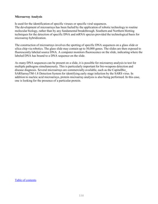 338
Microarray Analysis
Is used for the identification of specific viruses or specific viral sequences.
The development of microarrays has been fueled by the application of robotic technology to routine
molecular biology, rather than by any fundamental breakthrough. Southern and Northern blotting
techniques for the detection of specific DNA and mRNA species provided the technological basis for
microarray hybridization.
The construction of microarrays involves the spotting of specific DNA sequences on a glass slide or
silica chip via robotics. The glass slide may contain up to 50,000 genes. The slides are then exposed to
fluorescently labeled source DNA. A computer monitors fluorescence on the slide, indicating where the
labeled DNA has bound to a DNA sequence on the slide.
As many DNA sequences can be present on a slide, it is possible for microarray analysis to test for
multiple pathogens simultaneously. This is particularly important for bio-weapons detection and
disease diagnosis. Several microarrays are commercially available, such as the CapitalBio_
SARSarrayTM-1.8 Detection System for identifying early stage infection by the SARS virus. In
addition to nucleic acid microarrays, protein microarray analysis is also being performed. In this case,
one is looking for the presence of a particular protein.
Table of contents
 