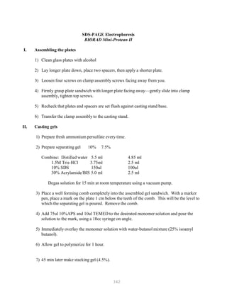 342
SDS-PAGE Electrophoresis
BIORAD Mini-Protean II
I. Assembling the plates
1) Clean glass plates with alcohol
2) Lay longer plate down, place two spacers, then apply a shorter plate.
3) Loosen four screws on clamp assembly screws facing away from you.
4) Firmly grasp plate sandwich with longer plate facing away—gently slide into clamp
assembly, tighten top screws.
5) Recheck that plates and spacers are set flush against casting stand base.
6) Transfer the clamp assembly to the casting stand.
II. Casting gels
1) Prepare fresh ammonium persulfate every time.
2) Prepare separating gel 10% 7.5%
Combine: Distilled water 5.5 ml 4.85 ml
1.5M Tris-HCl 3.75ml 2.5 ml
10% SDS 150ul 100ul
30% Acrylamide/BIS 5.0 ml 2.5 ml
Degas solution for 15 min at room temperature using a vacuum pump.
3) Place a well forming comb completely into the assembled gel sandwich. With a marker
pen, place a mark on the plate 1 cm below the teeth of the comb. This will be the level to
which the separating gel is poured. Remove the comb.
4) Add 75ul 10%APS and 10ul TEMED to the deairated monomer solution and pour the
solution to the mark, using a 10cc syringe on angle.
5) Immediately overlay the monomer solution with water-butanol mixture (25% isoamyl
butanol).
6) Allow gel to polymerize for 1 hour.
7) 45 min later make stacking gel (4.5%).
 