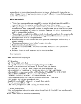 35
serious disease in uncomplicated cases. Exceptions are human infections with viruses of avian
origin. Principal viruses of veterinary importance are type A influenza viruses, which cause equine,
swine, and avian influenza.
Viral Characteristics
• Viruses have a segmented single-stranded RNA genome, helical nucleocapsids (each RNA
segment + proteins form a nucleocapsid) and an outer lipoprotein envelope.
• The segmented genome facilitates genetic reassortment, which accounts for antigenic shifts.
Point mutations in the RNA genome accounts for antigenic drifts that are often associated with
epidemics. In either case, the changes are frequently associated with the HA (hemmaglutinin)
and NA (neuraminidase) antigens.
• The envelope is covered with two different kinds of spikes, a hemagglutinin (HA antigen) and a
neuraminidase (NA antigen). In contrast, the hemagglutinin and neuraminidase activities of
paramyxoviruses are in the same protein spike.
• In the laboratory, the virus replicates best in the epithelial cells lining the allantoic cavity of
chicken embryos.
• The viruses agglutinate red blood cells of a variety of species.
• Replication takes place in the nucleus.
• The viral RNA-dependent RNA polymerase transcribes the negative-sense genome into
mRNA.
• Influenza viruses are labile and do not survive long on premises.
Swab preparation
BHIB with Penicillin/Streptomycin
(P/S) Procedure:
Add 900 ml ddH2O to 1 L flask.
Add 37g BHI powder and dissolve completely by stirring over low heat.
Pour half of the BHIB solution into another 1L falsk and cover both with foil.
Autoclave flasks for 15 min on a liquid exhaust cycle and cool on bench top.
In hood, add 6.02g of Penicillin-G to 150 ml beaker.WEAR GLOVES AND MASK!
In hood, add 10g of streptomycin sulfate to 150 ml beaker. WEAR GLOVES AND MASK!
In hood, add 50 ml ddH2O to 150 ml beaker and dissolve P/S.
Transfer P/S/ solution to 100 ml flask and add 100 ddH2O to 100 ml.
Filter P/S solution through a 0.22um filtration device into a sterile 125mL bottle.
Label and store in refrigerator until BHIB is cool.
Once BHIB is cool, add P/S solution (50 ml to each flask) and stir.
Pour into ten sterile 125 mL bottles.
Label bottles, put tape around bottle neck/cap, and store in freezer.
To prepare sampling vials:
Using sterile technique and working under a hood pipette 1.8mL BHIB with P/S into each disposable
5mL capped tubes.
Freeze vials in lab freezer until needed for sampling.
 
