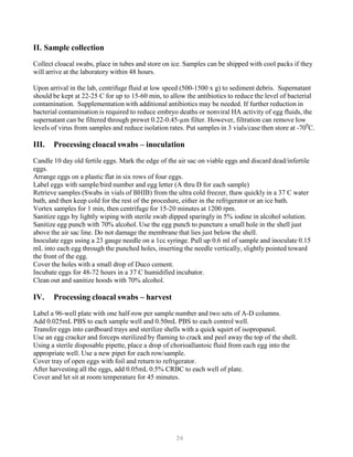 36
II. Sample collection
Collect cloacal swabs, place in tubes and store on ice. Samples can be shipped with cool packs if they
will arrive at the laboratory within 48 hours.
Upon arrival in the lab, centrifuge fluid at low speed (500-1500 x g) to sediment debris. Supernatant
should be kept at 22-25 C for up to 15-60 min, to allow the antibiotics to reduce the level of bacterial
contamination. Supplementation with additional antibiotics may be needed. If further reduction in
bacterial contamination is required to reduce embryo deaths or nonviral HA activity of egg fluids, the
supernatant can be filtered through prewet 0.22-0.45-µm filter. However, filtration can remove low
levels of virus from samples and reduce isolation rates. Put samples in 3 vials/case then store at -700
C.
III. Processing cloacal swabs – inoculation
Candle 10 day old fertile eggs. Mark the edge of the air sac on viable eggs and discard dead/infertile
eggs.
Arrange eggs on a plastic flat in six rows of four eggs.
Label eggs with sample/bird number and egg letter (A thru D for each sample)
Retrieve samples (Swabs in vials of BHIB) from the ultra cold freezer, thaw quickly in a 37 C water
bath, and then keep cold for the rest of the procedure, either in the refrigerator or an ice bath.
Vortex samples for 1 min, then centrifuge for 15-20 minutes at 1200 rpm.
Sanitize eggs by lightly wiping with sterile swab dipped sparingly in 5% iodine in alcohol solution.
Sanitize egg punch with 70% alcohol. Use the egg punch to puncture a small hole in the shell just
above the air sac line. Do not damage the membrane that lies just below the shell.
Inoculate eggs using a 23 gauge needle on a 1cc syringe. Pull up 0.6 ml of sample and inoculate 0.15
mL into each egg through the punched holes, inserting the needle vertically, slightly pointed toward
the front of the egg.
Cover the holes with a small drop of Duco cement.
Incubate eggs for 48-72 hours in a 37 C humidified incubator.
Clean out and sanitize hoods with 70% alcohol.
IV. Processing cloacal swabs – harvest
Label a 96-well plate with one half-row per sample number and two sets of A-D columns.
Add 0.025mL PBS to each sample well and 0.50mL PBS to each control well.
Transfer eggs into cardboard trays and sterilize shells with a quick squirt of isopropanol.
Use an egg cracker and forceps sterilized by flaming to crack and peel away the top of the shell.
Using a sterile disposable pipette, place a drop of chorioallantoic fluid from each egg into the
appropriate well. Use a new pipet for each row/sample.
Cover tray of open eggs with foil and return to refrigerator.
After harvesting all the eggs, add 0.05mL 0.5% CRBC to each well of plate.
Cover and let sit at room temperature for 45 minutes.
 