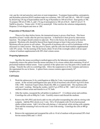 360
P
P
vial, cap the vial and autoclave and store at room temperature. To prepare hypoxanthine, aminopterin,
and thymidine selection (HAT) medium make two solutions, 100 x HT and 100 xA. 100x HT is made
by dissolving 136 mg of hypoxanthine and 38 mg of thymidine in 100 ml of HB
2B0. Heat gently at 70C.
To prepare 100 ml of 100x A, add 1.76 mg of aminopterin to 100 ml of HB
2BO. Add 0.5 ml of 1 N
NaOH to dissolve. Titrate with 1 N HCl to neutral pH. Filter sterilize the solutions independently.
Dispense 2.0 ml aliquots and store at -20C.
Preparation of Myeloma Cells
Three to five days before fusion, the immunized mouse is given a final boost. This boost
should be at least 3 weeks after the previous injection. A final boost is best given by intravenous
injection. The antigen should contain no adjuvant. Prior to the fusion, the myeloma cells must be
prepared. Myeloma cells should be thawed from liquid nitrogen at least 6 days prior to fusion.
Myeloma cells are grown in cell culture. The growth of myeloma cells as well as hydridomas will be
discussed in a latter section. One day prior to fusion, split the cells into fresh medium supplemented
with 10% serum. On the morning of the fusion, dilute 10 ml of the overnight culture with an equal
volume of medium supplemented with 20% fetal volume serum.
Preparing Splenocytes
Sacrifice the mouse according to method approved by the laboratory animal use committee.
Aseptically remove the spleen from the mouse and place it in a tissue culture dish containing 10 ml of
prewarmed medium without serum. Tease a portion of the spleen into very fine parts with a needle and
syringe. Transfer the cells to a centrifuge tube. Allow the suspension to sit for 2 minutes and remove
the supernatant for use in fusion. A spleen from a mouse contains approximately 108
lymphocytes.
Cell Fusion
1. Wash the splenocytes 2x by centrifugation at 400g for 5 min, in prewarmed medium without
serum. At the second centrifugation also spin 20 ml of myeloma cells (P3x63 Ag 8.653) from
CRL 1580: American Type Culture, Rockville, MD, in a separate tube. The myeloma cells
only need 1 washing. During the washes, melt 0.5 gr of PEG at 50C. Add 5 ml of warmed
medium without serum and transfer to at 37C bath.
2. After the washes, resuspend the cell pellets in medium (37 C) without serum and combine.
Centrifuge the cells at 800g for 5 min. Carefully remove and discard the medium.
3. Remove the 50% PEG and slowly add it to the cell pellet resuspending the cells by stirring with
a pipette. Add the PEG slowly over 1 min. Fill a 10 ml pipette with 10 ml of prewarmed
media without serum. Add 1 ml of the cells during a 1 min period, while stirring with a pipette.
Then add the remaining 9 ml over the next 2 min with stirring. Centrifuge the cells at 400 gr
for 5 min.
4. Remove the supernatant and resuspend the cells in 10 ml of medium with prewarmed 20% fetal
bovine serum (FBS) and 1 x HAT.
 