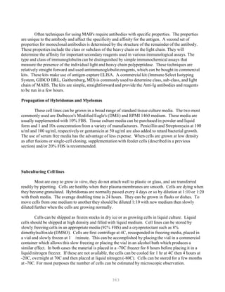 363
Often techniques for using MAB's require antibodies with specific properties. The properties
are unique to the antibody and affect the specificity and affinity for the antigen. A second set of
properties for monoclonal antibodies is determined by the structure of the remainder of the antibody.
These properties include the class or subclass of the heavy chain or the light chain. They will
determine the affinity for important secondary reagents used in various immunological assays. The
type and class of immunoglobulin can be distinguished by simple immunochemical assays that
measure the presence of the individual light and heavy chain polypeptidase. These techniques are
relatively straight forward and used antimmunoglobulin reagents, which can be bought in commercial
kits. These kits make use of antigen-capture ELISA. A commercial kit (Immuno Select Isotyping
System, GIBCO BRL, Gaithersburg, MD) is commonly used to determine class, sub-class, and light
chain of MABS. The kits are simple, straightforward and provide the Anti-Ig antibodies and reagents
to be run in a few hours.
Propagation of Hybridomas and Myelomas
These cell lines can be grown in a broad range of standard tissue culture media. The two most
commonly used are Dulbecco's Modified Eagle's (DME) and RPMI 1460 medium. These media are
usually supplemented with 10% FBS. Tissue culture media can be purchased in powder and liquid
form and 1 and 10x concentration from a variety of manufacturers. Penicillin and Streptomycin at 100
u/ml and 100 ug/ml, respectively or gentamicin at 50 ug/ml are also added to retard bacterial growth.
The use of serum free media has the advantage of less expense. When cells are grown at low density
as after fusions or single-cell cloning, supplementation with feeder cells (described in a previous
section) and/or 20% FBS is recommended.
Subculturing Cell lines
Most are easy to grow in vitro, they do not attach well to plastic or glass, and are transferred
readily by pipetting. Cells are healthy when their plasma membranes are smooth. Cells are dying when
they become granulated. Hybridomas are normally passed every 4 days or so by dilution at 1:10 or 1:20
with fresh media. The average doubling time is 24 hours. They can be grown in flasks or dishes. To
move cells from one medium to another they should be diluted 1:10 with new medium then slowly
diluted further when the cells are growing normally.
Cells can be shipped as frozen stocks in dry ice or as growing cells in liquid culture. Liquid
cells should be shipped at high density and filled with liquid medium. Cell lines can be stored by
slowly freezing cells in an appropriate media (92% FBS) and a cryoprotectant such as 8%
dimethylsulfoxide (DMSO). Cells are first centrifuge at 4C, resuspended in freezing media, placed in
a vial and slowly frozen at 1 /minute. This can be accomplished by placing the vial in a commercial
container which allows this slow freezing or placing the vial in an alcohol bath which produces a
similar effect. In both cases the material is placed in a -70C freezer for 8 hours before placing it in a
liquid nitrogen freezer. If these are not available, the cells can be cooled for 1 hr at 4C then 4 hours at
-20C, overnight at 70C and then placed at liquid nitrogen (-80C). Cells can be stored for a few months
at -70C. For most purposes the number of cells can be estimated by microscopic observation.
 