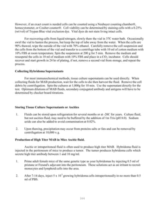 364
5
However, if an exact count is needed cells can be counted using a Neubayer counting chamber®,
hemocytometer, or Coulter counter®. Cell viability can be determined by staining cells with a 0.25%
(wt/vol) of Trypan Blue vital exclusion dye. Vital dyes do not stain living intact cells.
For recovering cells from liquid nitrogen, slowly thaw the vial in 37C water bath. Occasionally
swirl the vial to hasten the process, but keep the top of tube away from the water. When the cells are
90% thawed, wipe the outside of the vial with 70% ethanol. Carefully remove the cell suspension and
the cells from the bottom of the vial and transfer to a centrifuge tube with 10 ml of cotton medium with
10% FBS at room temperature. Spin the suspension at 200 g for 5 min. Remove the medium and
resuspend the cells in 10 ml of medium with 10% FBS and place in a COB
2B incubator. Cells should
recover and start growth in 24 hr of plating, if not, remove a second vial from storage, and repeat the
process.
Collecting Hybridoma Supernatants
For most immunochemical methods, tissue culture supernatants can be used directly. When
collecting fluids for MAB production, wait for the cells to die then harvest the fluid. Remove the cell
debris by centrifugation. Spin the cultures at 1,000g for 10 min. Use the supernatant directly for the
test. Optimum dilutions of MAB fluids, secondary conjugated antibody and antigens will have to be
determined by checker board titrations.
Storing Tissue Culture Supernatants or Ascities
1. Fluids can be stored upon refrigeration for several months or at -20C for years. Culture fluid,
but not ascities fluid, may need to be buffered by the addition of 1m Tris (pH 8.0). Sodium
azide can also be added to avoid contamination at 0.02%.
2. Upon thawing, precipitation may occur from proteins salts or fats and can be removed by
centrifugation at 10,000 x g.
Production of High Titer MAB in Mice Ascitic fluid.
Ascitic or intraperitoneal fluid is often used to produce high titer MAB. Hybridoma fluid is
injected in the peritoneum of mice to produce a tumor. The tumor produces hybridoma cells which
secrete high titer antibody between 1 and 10 mg/ml.
1. Prime adult female mice of the same genetic type as your hybridomas by injecting 0.5 ml of
pristane or Freund's adjuvant into the peritoneum. These solutions act as an irritant to recruit
monocytes and lymphoid cells into the area.
2. After 7-14 days, inject 5 x 10P
P
growing hybridoma cells intraperitoneally in no more than 0.5
ml of PBS.
 