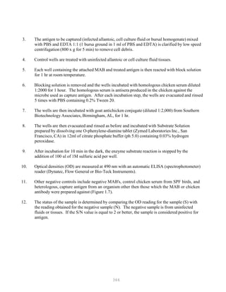 366
3. The antigen to be captured (infected allantoic, cell culture fluid or bursal homogenate) mixed
with PBS and EDTA 1:1 (1 bursa ground in 1 ml of PBS and EDTA) is clarified by low speed
centrifugation (800 x g for 5 min) to remove cell debris.
4. Control wells are treated with uninfected allantoic or cell culture fluid tissues.
5. Each well containing the attached MAB and treated antigen is then reacted with block solution
for 1 hr at room temperature.
6. Blocking solution is removed and the wells incubated with homologous chicken serum diluted
1:2000 for 1 hour. The homologous serum is antisera produced in the chicken against the
microbe used as capture antigen. After each incubation step, the wells are evacuated and rinsed
5 times with PBS containing 0.2% Tween 20.
7. The wells are then incubated with goat antichicken conjugate (diluted 1:2,000) from Southern
Biotechnology Associates, Birmingham, AL, for 1 hr.
8. The wells are then evacuated and rinsed as before and incubated with Substrate Solution
prepared by dissolving one O-phenylene-diamine tablet (Zymed Laboratories Inc., San
Francisco, CA) in 12ml of citrate phosphate buffer (ph 5.0) containing 0.03% hydrogen
peroxidase.
9. After incubation for 10 min in the dark, the enzyme substrate reaction is stopped by the
addition of 100 ul of 1M sulfuric acid per well.
10. Optical densities (OD) are measured at 490 nm with an automatic ELISA (spectrophotometer)
reader (Dynatec, Flow General or Bio-Teck Instruments).
11. Other negative controls include negative MAB's, control chicken serum from SPF birds, and
heterologous, capture antigen from an organism other then those which the MAB or chicken
antibody were prepared against (Figure 1.7).
12. The status of the sample is determined by comparing the OD reading for the sample (S) with
the reading obtained for the negative sample (N). The negative sample is from uninfected
fluids or tissues. If the S/N value is equal to 2 or better, the sample is considered positive for
antigen.
 