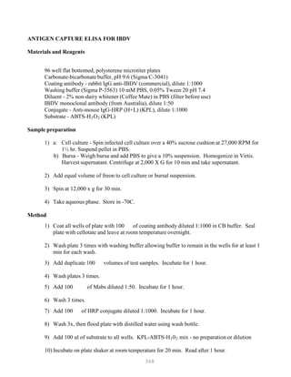 368
ANTIGEN CAPTURE ELISA FOR IBDV
Materials and Reagents
96 well flat bottomed, polysterene microtiter plates
Carbonate-bicarbonate buffer, pH 9.6 (Sigma C-3041)
Coating antibody - rabbit IgG anti-IBDV (commercial), dilute 1:1000
Washing buffer (Sigma P-3563) 10 mM PBS, 0.05% Tween 20 pH 7.4
Diluent - 2% non-dairy whitener (Coffee Mate) in PBS (filter before use)
IBDV monoclonal antibody (from Australia), dilute 1:50
Conjugate - Anti-mouse IgG-HRP (H+L) (KPL), dilute 1:1000
Substrate - ABTS-HB
2BOB
2 B(KPL)
Sample preparation
1) a: Cell culture - Spin infected cell culture over a 40% sucrose cushion at 27,000 RPM for
1½ hr. Suspend pellet in PBS.
b) Bursa - Weigh bursa and add PBS to give a 10% suspension. Homogenize in Virtis.
Harvest supernatant. Centrifuge at 2,000 X G for 10 min and take supernatant.
2) Add equal volume of freon to cell culture or bursal suspension.
3) Spin at 12,000 x g for 30 min.
4) Take aqueous phase. Store in -70C.
Method
1) Coat all wells of plate with 100 of coating antibody diluted 1:1000 in CB buffer. Seal
plate with cellotate and leave at room temperature overnight.
2) Wash plate 3 times with washing buffer allowing buffer to remain in the wells for at least 1
min for each wash.
3) Add duplicate 100 volumes of test samples. Incubate for 1 hour.
4) Wash plates 3 times.
5) Add 100 of Mabs diluted 1:50. Incubate for 1 hour.
6) Wash 3 times.
7) Add 100 of HRP conjugate diluted 1:1000. Incubate for 1 hour.
8) Wash 3x, then flood plate with distilled water using wash bottle.
9) Add 100 ul of substrate to all wells. KPL-ABTS-HB
2B0B
2B mix - no preparation or dilution
10) Incubate on plate shaker at room temperature for 20 min. Read after 1 hour.
 