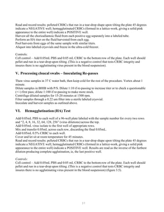37
Read and record results: pelleted CRBCs that run in a tear-drop shape upon tilting the plate 45 degrees
indicate a NEGATIVE well; hemagglutinated CRBCs (formed in a lattice-work, giving a solid pink
appearance to the entire well) indicate a POSITIVE well.
Harvest all the chorioallantoic fluid from each positive egg separately into a labeled tube.
Perform an HA titer on the fluid harvested from each egg.
Pool harvests from eggs of the same sample with similar titers.
Aliquot into labeled cryovials and freeze in the ultra-cold freezer.
Controls:
Cell control – Add 0.05mL PBS and 0.05 mL CRBC to the bottom row of the plate. Each well should
pellet and run in a tear-drop upon tilting. (This is a negative control that tests CRBC integrity and
insures there is no agglutinating virus present in the blood suspension).
V. Processing cloacal swabs – Inoculating Re-passes
Thaw virus samples in 37 C water bath, then keep cold for the rest of the procedure. Vortex about 1
minute.
Dilute samples in BHIB with P/S. Dilute 1:10 if re-passing to increase titer or to check a questionable
(+/-) first pass; dilute 1:100 if re-passing to make more stock.
Centrifuge diluted samples for 15-20 minutes at 1500 rpm.
Filter samples through a 0.22 um filter into a sterile labeled cryovial.
Inoculate and harvest samples as outlined above.
VI. Hemagglutination (HA) Test
Add 0.05mL PBS to each well of a 96-well plate labeled with the sample number for every two rows
and “2, 4, 8, 16, 32, 64, 128, 256” (virus dilutions) across the top.
Add 0.05mL virus isolate to the first well of appropriate rows.
Mix and transfer 0.05mL across each row, discarding the final 0.05mL.
Add 0.05mL 0.5% CRBC to each well.
Cover and let sit at room temperature for 45 minutes.
Read and record results: pelleted CRBCs that run in a tear-drop shape upon tilting the plate 45 degrees
indicate a NEGATIVE well; hemagglutinated CRBCs (formed in a lattice-work, giving a solid pink
appearance to the entire well) indicate a POSITIVE well. Results are read as the inverse of the furthest
dilution producing complete agglutination, ie, the last positive well.
Controls:
Cell control – Add 0.05mL PBS and 0.05 mL CRBC to the bottom row of the plate. Each well should
pellet and run in a tear-drop upon tilting. (This is a negative control that tests CRBC integrity and
insures there is no agglutinating virus present in the blood suspension) (figure 3.5).
 