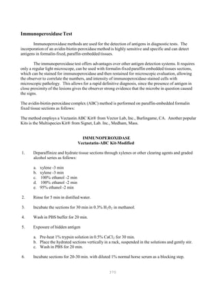 370
Immunoperoxidase Test
Immunoperoxidase methods are used for the detection of antigens in diagnostic tests. The
incorporation of an avidin-biotin-peroxidasemethod is highly sensitive and specific and can detect
antigens in formalin-fixed, paraffin-embedded tissues.
The immunoperoxidase test offers advantages over other antigen detection systems. It requires
only a regular light microscope, can be used with formalin-fixed paraffin embedded tissues sections,
which can be stained for immunoperoxidase and then restained for microscopic evaluation, allowing
the observer to correlate the numbers, and intensity of immunoperoxidase-stained cells with
microscopic pathology. This allows for a rapid definitive diagnosis, since the presence of antigen in
close proximity of the lesions gives the observer strong evidence that the microbe in question caused
the signs.
The avidin-biotin-peroxidasecomplex (ABC) method is performed on paraffin-embedded formalin
fixed tissue sections as follows:
The method employs a Vectastin ABC Kit® from Vector Lab, Inc., Burlingame, CA. Another popular
Kits is the Multispecies Kit® from Signet, Lab. Inc., Medham, Mass.
IMMUNOPEROXIDASE
Vectastatin-ABC Kit-Modified
1. Deparaffinize and hydrate tissue sections through xylenes or other clearing agents and graded
alcohol series as follows:
a. xylene -3 min
b. xylene -3 min
c. 100% ethanol -2 min
d. 100% ethanol -2 min
e. 95% ethanol -2 min
2. Rinse for 5 min in distilled water.
3. Incubate the sections for 30 min in 0.3% HB
2B0B
2B in methanol.
4. Wash in PBS buffer for 20 min.
5. Exposure of hidden antigen
a. Pre-heat 1% trypsin solution in 0.5% CaClB
2B for 30 min.
b. Place the hydrated sections vertically in a rack, suspended in the solutions and gently stir.
c. Wash in PBS for 20 min.
6. Incubate sections for 20-30 min. with diluted 1% normal horse serum as a blocking step.
 