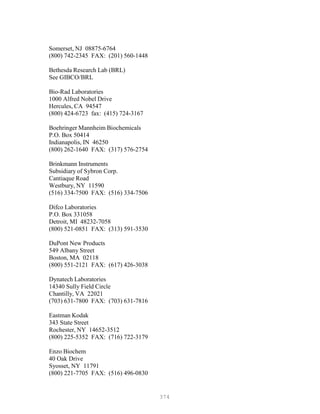 374
Somerset, NJ 08875-6764
(800) 742-2345 FAX: (201) 560-1448
Bethesda Research Lab (BRL)
See GIBCO/BRL
Bio-Rad Laboratories
1000 Alfred Nobel Drive
Hercules, CA 94547
(800) 424-6723 fax: (415) 724-3167
Boehringer Mannheim Biochemicals
P.O. Box 50414
Indianapolis, IN 46250
(800) 262-1640 FAX: (317) 576-2754
Brinkmann Instruments
Subsidiary of Sybron Corp.
Cantiaque Road
Westbury, NY 11590
(516) 334-7500 FAX: (516) 334-7506
Difco Laboratories
P.O. Box 331058
Detroit, MI 48232-7058
(800) 521-0851 FAX: (313) 591-3530
DuPont New Products
549 Albany Street
Boston, MA 02118
(800) 551-2121 FAX: (617) 426-3038
Dynatech Laboratories
14340 Sully Field Circle
Chantilly, VA 22021
(703) 631-7800 FAX: (703) 631-7816
Eastman Kodak
343 State Street
Rochester, NY 14652-3512
(800) 225-5352 FAX: (716) 722-3179
Enzo Biochem
40 Oak Drive
Syosset, NY 11791
(800) 221-7705 FAX: (516) 496-0830
 