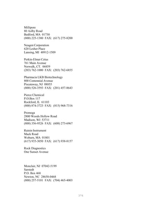 376
Millipore
80 Aslby Road
Bedford, MA 01730
(800) 225-1380 FAX: (617) 275-8200
Neagen Corporation
620 Lesher Place
Lansing, MI 48912-1509
Perkin-Elmer Cetus
761 Main Avenue
Norwalk, CT. 06859
(203) 762-1000 FAX: (203) 762-6855
Pharmacia LKB Biotechnology
800 Centennial Avenue
Piscataway, NJ 08855
(800) 526-3593 FAX: (201) 457-8643
Pierce Chemical
P.O.Box 117
Rockford, IL 61103
(800) 874-3723 FAX: (815) 968-7316
Promega
2800 Woods Hollow Road
Madison, WI 53711
(800) 356-9526 FAX: (608) 273-6967
Rainin Instrument
Mack Road
Woburn, MA 01801
(617) 935-3050 FAX: (617) 938-8157
Rock Diagnostics
One Sunset Avenue
Monclair, NJ 07042-5199
Sarstedt
P.O. Box 468
Newton, NC 28658-0468
(800) 257-5101 FAX: (704) 465-4003
 