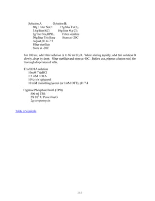 383
P
P
Solution A: Solution B:
80g 1 liter NaCl 15g/liter CaClB
2B
3.8g/liter KCl 10g/liter Mg ClB
2B
2g/liter NaB
2BHPOB
4B Filter sterilize
30g/liter Tris Base Store at -20C
Adjust pH to 7.5
Filter sterilize
Store at -20C
For 100 ml, add 10ml solution A to 89 ml HB
2BO. While stirring rapidly, add 1ml solution B
slowly, drop by drop. Filter sterilize and store at 40C. Before use, pipette solution well for
thorough dispersion of salts.
Tris/EDTA solution
10mM TrisHCl
1.5 mM EDTA
10% (v/v) glycerol
10 mM monothiaglycerol (or 1mM DTT), pH 7.4
Tryptose Phosphate Broth (TPB)
500 ml TPB
2X 106
U Penicillin G
2g streptomycin
Table of contents
 