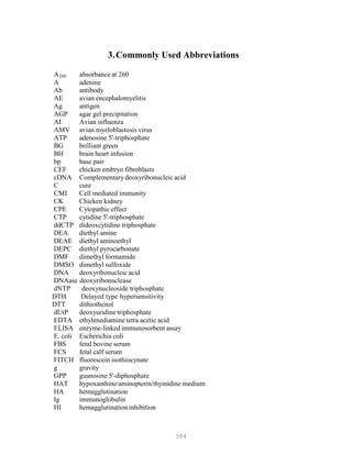 384
3.Commonly Used Abbreviations
AB
260B absorbance at 260
A adenine
Ab antibody
AE avian encephalomyelitis
Ag antigen
AGP agar gel precipitation
AI Avian influenza
AMV avian myeloblastosis virus
ATP adenosine 5'-triphosphate
BG brilliant green
BH brain heart infusion
bp base pair
CEF chicken embryo fibroblasts
cDNA Complementary deoxyribonucleic acid
C cure
CMI Cell mediated immunity
CK Chicken kidney
CPE Cytopathic effect
CTP cytidine 5'-triphosphate
ddCTP dideoxcytidine triphosphate
DEA diethyl amine
DEAE diethyl aminoethyl
DEPC diethyl pyrocarbonate
DMF dimethyl formamide
DMSO dimethyl sulfoxide
DNA deoxyribonucleic acid
DNAase deoxyribonuclease
dNTP deoxynucleoside triphosphate
DTH Delayed type hypersensitivity
DTT dithiotheitol
dUtP deoxyuridine triphosphate
EDTA ethylenediamine tetra acetic acid
ELISA enzyme-linked immunosorbent assay
E. coli Escherichia coli
FBS fetal bovine serum
FCS fetal calf serum
FITCH fluorescein isothiocynate
g gravity
GPP guanosine 5'-diphosphate
HAT hypoxanthine/aminopterin/thymidine medium
HA hemagglutination
Ig immunoglobulin
HI hemagglutination inhibition
 
