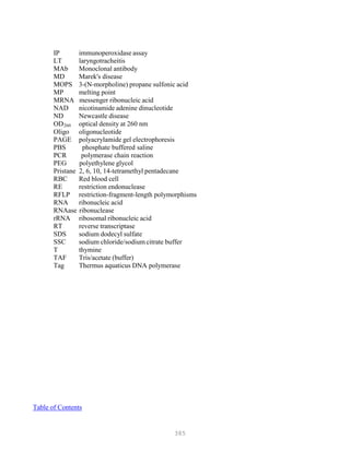385
IP immunoperoxidase assay
LT laryngotracheitis
MAb Monoclonal antibody
MD Marek's disease
MOPS 3-(N-morpholine) propane sulfonic acid
MP melting point
MRNA messenger ribonucleic acid
NAD nicotinamide adenine dinucleotide
ND Newcastle disease
ODB
260B optical density at 260 nm
Oligo oligonucleotide
PAGE polyacrylamide gel electrophoresis
PBS phosphate buffered saline
PCR polymerase chain reaction
PEG polyethylene glycol
Pristane 2, 6, 10, 14-tetramethyl pentadecane
RBC Red blood cell
RE restriction endonuclease
RFLP restriction-fragment-length polymorphisms
RNA ribonucleic acid
RNAase ribonuclease
rRNA ribosomal ribonucleic acid
RT reverse transcriptase
SDS sodium dodecyl sulfate
SSC sodium chloride/sodium citrate buffer
T thymine
TAF Tris/acetate (buffer)
Tag Thermus aquaticus DNA polymerase
Table of Contents
 