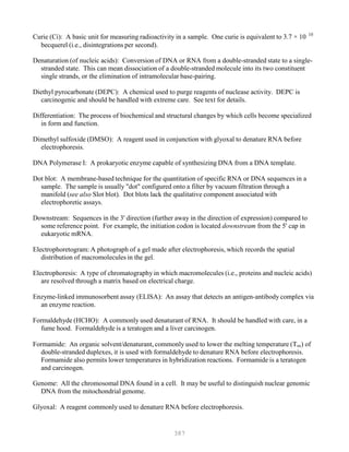 387
10
Curie (Ci): A basic unit for measuring radioactivity in a sample. One curie is equivalent to 3.7 × 10P
P
becquerel (i.e., disintegrations per second).
Denaturation (of nucleic acids): Conversion of DNA or RNA from a double-stranded state to a single-
stranded state. This can mean dissociation of a double-stranded molecule into its two constituent
single strands, or the elimination of intramolecular base-pairing.
Diethyl pyrocarbonate (DEPC): A chemical used to purge reagents of nuclease activity. DEPC is
carcinogenic and should be handled with extreme care. See text for details.
Differentiation: The process of biochemical and structural changes by which cells become specialized
in form and function.
Dimethyl sulfoxide (DMSO): A reagent used in conjunction with glyoxal to denature RNA before
electrophoresis.
DNA Polymerase I: A prokaryotic enzyme capable of synthesizing DNA from a DNA template.
Dot blot: A membrane-based technique for the quantitation of specific RNA or DNA sequences in a
sample. The sample is usually "dot" configured onto a filter by vacuum filtration through a
manifold (see also Slot blot). Dot blots lack the qualitative component associated with
electrophoretic assays.
Downstream: Sequences in the 3' direction (further away in the direction of expression) compared to
some reference point. For example, the initiation codon is located downstream from the 5' cap in
eukaryotic mRNA.
Electrophoretogram: A photograph of a gel made after electrophoresis, which records the spatial
distribution of macromolecules in the gel.
Electrophoresis: A type of chromatography in which macromolecules (i.e., proteins and nucleic acids)
are resolved through a matrix based on electrical charge.
Enzyme-linked immunosorbent assay (ELISA): An assay that detects an antigen-antibody complex via
an enzyme reaction.
Formaldehyde (HCHO): A commonly used denaturant of RNA. It should be handled with care, in a
fume hood. Formaldehyde is a teratogen and a liver carcinogen.
Formamide: An organic solvent/denaturant, commonly used to lower the melting temperature (TB
mB) of
double-stranded duplexes, it is used with formaldehyde to denature RNA before electrophoresis.
Formamide also permits lower temperatures in hybridization reactions. Formamide is a teratogen
and carcinogen.
Genome: All the chromosomal DNA found in a cell. It may be useful to distinguish nuclear genomic
DNA from the mitochondrial genome.
Glyoxal: A reagent commonly used to denature RNA before electrophoresis.
 