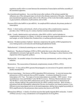389
regulation usually refers to events between the termination of transcription and before assembly of
the translation apparatus.
Post-translational regulation: Any event that occurs after synthesis of the primary peptide that
influences any of the subsequent steps involved in the ultimate expression of the gene. Reference to
post-translational regulation usually refers to the efficiency of the events that modify a peptide, such
as glycosylation, methylation, hydroxylation, and so forth.
Precursor RNA (also hnRNA or pre-mRNA): An unspliced RNA molecule; the primary product of
transcription.
Primer: A short nucleic acid molecule, which on base pairing with a complementary sequence,
provides a free 3'-OH for any of a variety of primer extension-dependent reactions.
Probe: Usually, labeled nucleic acid molecules, either DNA or RNA, used to hybridize to
complementary sequences in a library, or which are among the target sequences present in a nucleic
acid sample, as in the Northern blot, Southern blot, or nuclease protection analyses.
Quinone: Oxidation product of phenol. Quinones compromise the quality of RNA preparations by
cross linking nucleic acid molecules and breaking phosphodiester bonds.
Radiochemical: A chemical containing one or more radioactive atoms.
Radiolysis: The physical breakage of DNA or RNA probe that occurs when these molecules are
radiolabeled to extremely high specific activity. The degree of breakage is a direct function of the
elapsed time following probe synthesis.
Radionuclide: An unstable isotope of an element that decays spontaneously, and in so doing, emits
radiation.
Renaturation: The reassociation of denatured, complementary strands of DNA or RNA.
Retrovirus: A virus with an RNA genome that propagates via conversion of its genetic material into
double-stranded DNA.
Reverse transcriptase: Also known as RNA-dependent DNA polymerase. A retroviral enzyme that
polymerizes a cDNA molecule from an RNA template. A common shorthand for reverse
transcriptase is R. T'ase. Two types of reverse transcriptase are available: AMV (source: Avian
myeloblastosis virus) and M-MuLV (also M-MLV) (source: Moloney-Murine leukemia virus).
The M-MuLV variety lacks DNA endonuclease activity and is much lower in ribonuclease H
activity, thereby making it the preferred enzyme for cDNA synthesis reactions. More recently, a
polymerase from the thermophilic eubacterium Thermus thermophilus was found to possess a very
efficient reverse transcriptase activity at elevated temperature, and has been coupled successfully to
RNA amplification by the polymerase chain reaction also known as RT-PCR.
Ribonuclease (RNase): A family of resilient enzymes that rapidly degrade RNA molecules. Control
of RNase activity is a key consideration in all manipulations involving RNA.
 
