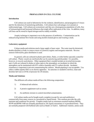 41
PROPAGATION IN CELL CULTURE
Introduction
Cell cultures are used in laboratories for the isolation, identification, and propagation of viruses
and for the detection of neutralizing antibodies. Cell cultures have advantages over animals or
embryonated eggs. Cell cultures are economical, and they are a homogeneous population of cells, free
of immunological and hormonal influences that might affect replication of the virus. In addition, many
cell lines can be stored in liquid nitrogen and be readily available.
Aseptic technique is important even in the presence of antibiotics. Contamination can be
reduced using laminar flow hoods and using alcohol cleaned gloves and wearing a mask.
Laboratory equipment
Culture media and solutions need a large supply of pure water. The water must be deionized,
double-distilled, or both, to remove traces of cytotoxic organic and inorganic materials. Reverse
osmosis followed by glass distillation is used.
In general, cells are cultured in plastic petri dishes, flasks, or roller bottles specially coated for
cell culture. Plastic vessels are sterilized after use by autoclaving and discarded. It is possible,
however, to recycle used plastics. Other equipment that is needed include an inverted microscope,
and, if cells are cultured in dishes or tubes open to the atmosphere, an incubator in which the
atmosphere can be maintained with 85% relative humidity and 5% carbon dioxide. Incubator
cleanliness is important to prevent contaminating the cultures. Mouth pipetting is not acceptable. Use
either a rubber pipette filler or an electric apparatus. An autoclave is needed to sterilize, clean and
disinfect lab ware at 20 lbs of pressure for 20 minutes.
Media and Solutions
The different cell-culture media all have the following composition:
1) A balanced salt solution.
2) A protein supplement such as serum.
3) An antibiotic mixture to control microbial contamination.
Cell culture media can be bought nearly complete (except for sera and antibiotics)
commercially from many sources in a powdered or liquid format. This medium provides the cells
nutrients and conditions for growth. Complex media such as minimum essential medium (MEM),
M199 and RPMI-1640 are normally purchased as 10x liquid concentrate or in powdered form). They
are normally prepared with buffered salts such as Hank's or Earle's. Additional vitamins, amino acids
 