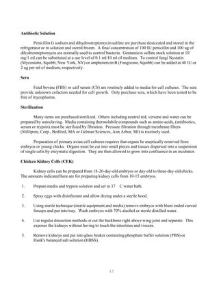 43
Antibiotic Solution
Penicillin G sodium and dihydrostreptomycin sulfate are purchase desiccated and stored in the
refrigerator or in solution and stored frozen. A final concentration of 100 IU penicillin and 100 ug of
dihydrostreptomycin are normally used to control bacteria. Gentamicin sulfate stock solution at 10
mg/1 ml can be substituted at a use level of 0.1 ml/10 ml of medium. To control fungi Nystatin
(Mycostatin, Squibb, New York, NY) or amphotericin B (Fungizone, Squibb) can be added at 40 IU or
2 ug per ml of medium, respectively.
Sera
Fetal bovine (FBS) or calf serum (CS) are routinely added to media for cell cultures. The sera
provide unknown cofactors needed for cell growth. Only purchase sera, which have been tested to be
free of mycoplasma.
Sterilization
Many items are purchased sterilized. Others including neutral red, versene and water can be
prepared by autoclaving. Media containing thermolabile compounds such as amino acids, (antibiotics,
serum or trypsin) must be sterilized by filtration. Pressure filtration through membrane filters
(Millipore, Corp., Bedford, MA or Gelman Sciences, Ann Arbor, MI) is routinely used.
Preparation of primary avian cell cultures requires that organs be aseptically removed from
embryos or young chicks. Organs must be cut into small pieces and tissues dispersed into a suspension
of single cells by enzymatic digestion. They are then allowed to grow into confluence in an incubator.
Chicken Kidney Cells (CEK)
Kidney cells can be prepared from 18-20-day-old embryos or day-old to three-day-old chicks.
The amounts indicated here are for preparing kidney cells from 10-15 embryos.
1. Prepare media and trypsin solution and set in 37 C water bath.
2. Spray eggs with disinfectant and allow drying under a sterile hood.
3. Using sterile technique (sterile equipment and media) remove embryos with blunt ended curved
forceps and put into tray. Wash embryos with 70% alcohol or sterile distilled water.
4. Use regular dissection methods or cut the backbone right above wing joint and separate. This
exposes the kidneys without having to touch the intestines and viscera.
5. Remove kidneys and put into glass beaker containing phosphate buffer solution (PBS) or
Hank's balanced salt solution (HBSS).
 