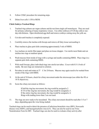 47
8. Follow CEKC procedure for remaining steps.
9. Dilute liver cells 1:150 in MEM.
Chick Embryo Tracheal Rings
1. Tracheal ring cultures are organ cultures and do not form single cell monolayers. They are used
for primary culturing of many respiratory viruses. Use either embryos (19-20 day-old) or one-
day-old chickens. Open disinfected egg shell and remove embryo cutting away the yolk sac.
2. Cut skin until trachea is completely exposed.
3. Carefully remove the trachea with forceps and remove all fatty tissue surrounding it.
4. Place trachea in glass petri dish containing approximately 5 mls of HBSS.
5. Lay tracheas on sterile filter paper and place on tissue chopper. Use sterile razor blade and cut
trachea into rings at medium speed.
6. Wash mucous from inside of rings with a syringe and needle containing HBSS. Place rings in a
separate petri dish containing HBSS.
7. With small forceps, place individual rings into sterile test tubes. Cover with 0.5-1.0 mls of
media. Be sure rings are immersed in solution.
8. Put tubes in rack and rotate at 37 C for 24 hours. Mucous may again need to be washed from
inside of the rings with HBSS.
9. At the end of 24 hours, check for ciliary movement under the microscope (use either the 4X or
10 X objectives).
10. Score the ciliary movement as follows:
If half the ring has movement, the ring would be assigned a 2.
If 3/4 of the ring has movement, the ring would be assigned a 3.
If the entire ring has movement, the ring would be assigned a 4.
Rings with reading lower than 2 are not used.
11. The rings are now ready to be inoculated. The ciliary movement should be read after 3-5 or 7
days, depending upon the virus being studied.
Tracheal rings can be used to detect the presence of infectious bronchitis virus (IBV), Newcastle
disease virus (NDV), and laryngotracheitis virus (LT). They can also be used to run Virus
Neutralization Tests for IBV. Tracheal rings can also be used to evaluate ciliary activity after
 