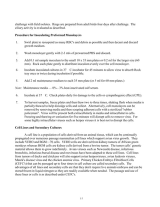 48
challenge with field isolates. Rings are prepared from adult birds four days after challenge. The
ciliary activity is evaluated as described.
Procedure for Inoculating Preformed Monolayers
1. Swirl plate to resuspend as many RBC's and debris as possible and then decant and discard
growth medium.
2. Wash monolayer gently with 2-3 mls of prewarmed PBS and discard.
3. Add 0.1 ml sample inoculum to the small 10 x 35 mm plates or 0.2 ml for the larger size (60
mm). Rock each plate gently to distribute inoculum evenly over the cell monolayer.
4. Incubate inoculated cultures in 37 C incubator for 45 minutes to allow virus to absorb Rock
tray once or twice during incubation if possible.
5. Add 2 ml maintenance medium to each 35 mm plate (or 5 ml for 60 mm plates.)
Note: Maintenance media — 0% - 3% heat-inactivated calf serum.
6. Incubate at 37 C. Check plates daily for damage to the cells or cytopathogenic effect (CPE).
7. To harvest samples, freeze plates and then thaw two to three times, shaking flask when media is
partially thawed to help dislodge cells and collect. Alternatively, cell monolayers can be
removed by removing media and then scraping adherent cells with a sterilized "rubber
policeman". Virus will be present both extracellularly in media and intracellular in cells.
Freezing and thawing or sonication for five minutes will disrupt cells to remove virus. For
some highly intracellular viruses such as herpes viruses it is best not to disrupt the cells.
Cell Lines and Secondary Cultures
A cell line is a population of cells derived from an animal tissue, which can be continually
propagated over numerous passage mammalian cell lines which support avian virus growth. They
include VERO and BGM—70 cells. VERO cells are derived from kidney tumors of African green
monkeys whereas BGM cells are kidney cells derived from a bovine tumor. The tumor cells’ genetic
material allows them to grow indefinitely. Avian viruses such as Newcastle disease, infectious
bronchitis, infectious bursal disease and reoviruses have been adapted to these cell lines. Cell lines
from tumors of ducks and chickens will also support avian herpesviruses, avian leukosis viruses,
Marek's disease virus and the chicken anemia virus. Primary Chicken Embryo Fibroblast Cells
(CEFC's) that can be passaged up to four times in cell culture are called secondary cells. The
advantages of all lines and secondary cells are that they don't require live animals embryos and can be
stored frozen in liquid nitrogen so they are readily available when needed. The passage and use of
these lines or cells is as described under CEFC's.
 