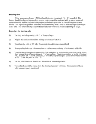 49
Freezing cells
A low temperature freezer (-70C) or liquid nitrogen container (-196 C) is needed. The
freezer should be plugged into an electric surge protector and be equipped with an alarm in case of
temperature rise, and backed up with a gas powered electric generator in case of long term power
failure. The liquid nitrogen tank should be checked monthly with a ruler to measure depth of nitrogen
in the tank. The tank normally needs to be refilled every four to six weeks depending on usage.
Procedure for freezing cells
1) Use only actively growing cells (2 to 5 days of age).
2) Prepare the cells as outlined for passage of secondary CEFC's.
3) Centrifuge the cells at 400 g for 5 mins and discard the supernatant fluid.
4) Resuspend cells in cold culture medium or calf serum containing 10% dimethyl sulfoxide.
5) Transfer the cells to prechilled freezing vials and place in an insulation container which allows
for a gradual drop in temperature of 1 C per minute. Place the container in a -20 C freezer
for 1 hr. then -70 C for 8 hours and, if available, liquid nitrogen. Cells are viable for months
at -70 C and for years at -196 C.
6) For use, cells should be thawed in a water bath at room temperature.
7) Thawed cells should be plated at 2x the density of primary cell lines. Maintenance of these
cells is as previously mentioned.
 