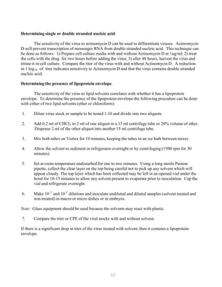 53
-1 -2
Determining single or double stranded nucleic acid.
The sensitivity of the virus to actinomycin D can be used to differentiate viruses. Actinomycin
D will prevent transcription of messenger RNA from double stranded nucleic acid. This technique can
be done as follows: 1) Prepare cell culture media with and without Actinomycin D at 1ug/ml; 2) treat
the cells with the drug for two hours before adding the virus; 3) after 48 hours, harvest the virus and
titrate it in cell culture. Compare the titer of the virus with and without Actinomycin D. A reduction
in 1 logB
10B of titer indicates sensitivity to Actinomycin D and that the virus contains double stranded
nucleic acid.
Determining the presence of lipoprotein envelope.
The sensitivity of the virus to lipid solvents correlates with whether it has a lipoprotein
envelope. To determine the presence of the lipoprotein envelope the following procedure can be done
with either of two lipid solvents (ether or chloroform):
1. Dilute virus stock or sample to be tested 1:10 and divide into two aliquots.
2. Add 0.2 ml of CHClB
3B to 2 ml of one aliquot in a 15 ml centrifuge tube or 20% volume of ether.
Dispense 2 ml of the other aliquot into another 15 ml centrifuge tube.
3. Mix both tubes on Vortex for 10 minutes, keeping the tubes in an ice bath between mixes.
4. Allow the solvent to sediment in refrigerator overnight or by centrifuging (1500 rpm for 30
minutes).
5. Set at room temperature undisturbed for one to two minutes. Using a long sterile Pasteur
pipette, collect the clear layer on the top being careful not to pick up any solvent which will
appear cloudy. The top layer which has been collected may be left in an opened vial under the
hood for 10-15 minutes to allow any solvent present to evaporate prior to inoculation. Cap the
vial and refrigerate overnight.
6. Make 10P
P
and 10P
P
dilutions and inoculate undiluted and diluted samples (solvent treated and
non-treated) in macro or micro dishes or in embryos.
Note: Glass equipment should be used because the solvents may react with plastic.
7. Compare the titer or CPE of the viral stocks with and without solvent.
If there is a significant drop in titer of the virus treated with solvent, then it contains a lipoprotein
envelope.
 