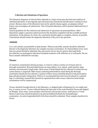 56
Collection and Submission of Specimens
The laboratory diagnosis of clinical illness depends to a large extent upon the kind and condition of
submitted specimens. It also depends upon the practicing veterinarian and laboratory working in close
concert. Because many of the laboratory tests are for specific disease agents, an adequate clinical
history must accompany all submissions. This will permit laboratory staff to perform additional tests if
indicated.
General guidelines for the collection and submission of specimens are presented below. Most
laboratories supply a specimen submission form that should be completed with the available pertinent
information. In the absence of a form, the veterinarian should supply as complete a history as possible.
Veterinarians should contact the diagnostic laboratory if they have any questions.
Animals
Live, sick animals are preferable to dead animals. Whenever possible, animals should be submitted
directly to the diagnostic laboratory for complete necropsy examination. If a herd problem exists, more
than one animal should be submitted. Bus and courier service may be used to ship small birds,
provided they are packaged in leak-proof insulated containers with sufficient ice or cold packs. Do not
freeze animals submitted for necropsy.
Tissues
To minimize contamination during necropsy, it is best to collect a routine set of tissues prior to
thorough examination. Recommended tissues are lung, kidney, liver, spleen, small intestine, large
intestine, and mesenteric lymph nodes. Brain tissue or head should also be collected if central nervous
system disease is suspected. Other tissues containing abnormalities noted during the thorough
examination should also be collected. A portion of these tissues should be placed in leak proof plastic
bags and placed under refrigeration. While it is recommended that each tissue be placed in a separate
bag, it is absolutely essential that intestine be separated from other tissues; otherwise bacteriologic
examinations will be compromised.
Tissues should be brought directly to the laboratory, or shipped under refrigeration by over-night mail,
bus, or courier service. Tissues collected during the latter part of the week should be frozen and shipped
on Monday. Since many viruses produce characteristic microscopic lesions, small pieces (1/4 inch
thick) of each tissue should be placed in ten percent buffered formalin for histopathologic
examination. An entire longitudinal half of the brain should be submitted. These samples should not be
frozen.
 