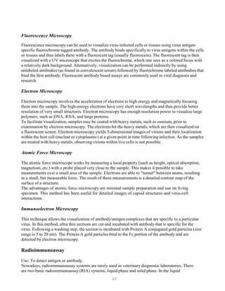 60
Fluorescence Microscopy
Fluorescence microscopy can be used to visualize virus-infected cells or tissues using virus antigen-
specific fluorochrome tagged antibody. The antibody binds specifically to virus antigens within the cells
or tissues and thus labels them with a fluorescent tag (usually fluorescein). The fluorescent tag is then
visualized with a UV microscope that excites the fluorochrome, which one sees as a colored focus with
a relatively dark background. Alternatively, visualization can be performed indirectly by using
unlabeled antibodies (as found in convalescent serum) followed by fluorochrome labeled antibodies that
bind the first antibody. Fluorescent antibody based assays are commonly used in viral diagnosis and
research.
Electron Microscopy
Electron microscopy involves the acceleration of electrons to high energy and magnetically focusing
them into the sample. The high-energy electrons have very short wavelengths and thus provide better
resolution of very small structures. Electron microscopy has enough resolution power to visualize large
polymers, such as DNA, RNA, and large proteins.
To facilitate visualization, samples may be coated with heavy metals, such as osmium, prior to
examination by electron microscopy. The electrons hit the heavy metals, which are then visualized on
a fluorescent screen. Electron microscopy yields 3-dimensional images of virions and their localization
within the host cell (nuclear or cytoplasmic) at a given point in time following infection. As the samples
are treated with heavy metals, observing virions within live cells is not possible.
Atomic Force Microscopy
The atomic force microscope works by measuring a local property (such as height, optical absorption,
magnetism, etc.) with a probe placed very close to the sample. This makes it possible to take
measurements over a small area of the sample. Electrons are able to "tunnel" between atoms, resulting
in a small, but measurable force. The result of these measurements is a detailed contour map of the
surface of a structure.
The advantages of atomic force microscopy are minimal sample preparation and use on living
specimen. This method has been useful for detailed images of capsid structures and virus-cell
interactions.
Immunoelectron Microscopy
This technique allows the visualization of antibody/antigen complexes that are specific to a particular
virus. In this method, ultra thin sections are cut and incubated with antibody that is specific for the
virus. Following a washing step, the section is incubated with Protein A conjugated gold particles (size
range is 5 to 20 nm). The Protein A gold particles bind to the Fc portion of the antibody and are
detected by electron microscopy.
Radioimmunoassay
Use: To detect antigen or antibody.
Nowadays, radioimmunoassay systems are rarely used in veterinary diagnostic laboratories. There
are two basic radioimmunoassay(RIA) systems, liquid phase and solid phase. In the liquid
 