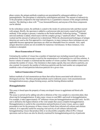 61
phase system, the antigen-antibody complexes are precipitated by subsequent addition of anti-
gammaglobulin. The precipitate is collected by centrifugation and dried. The amount of radioactivity
in the precipitate compared to the total radioactivity is a quantitative measure of the antigen-antibody
reaction. The labeling is done with 125
I (see Immunodiffusion), and anyone of the three components
can be labeled.
In the solid phase system, the antibody is coated to the inside of a polystyrene tube and then reacted
with antigen. Briefly, the specimen is added to a polystyrene tube previously coated with antiviral
antibody. If the antigen is present, it attaches to the bound antibody. Following rinsing, 125
I labeled
antiviral antibody is added, which reacts with the complex giving a "sandwich effect". The tube is
washed and the amount of radioactivity is determined. While the aforementioned techniques of antigen
detection are used as the first approach to viral diagnosis, in many instances these techniques are not
applicable because appropriate specimens are often not obtainable from live animals. Also, rapid
antigen detection systems are not available for numerous viral diseases. In these instances, virus
isolation is attempted.
Direct Enumeration of Viruses
Estimating the number of viruses has a number of important uses including research and vaccine
production. Electron microscopy is used for the enumeration of viral particles in a cell free solution. A
known volume of sample is examined and the number of virions counted. This number is then used to
estimate the number of viruses. One limitation is that empty capsids, thus non-infective particles, are
also counted. In research, the number of infectious particles and the total number are compared and
establish a ratio of total particles/infectious particles for a given virus.
Indirect Enumeration of Viruses
Indirect methods of viral enumeration are those that utilize factors associated with infectivity
(biological activity). The three principal methods used to indirectly assess viral concentrations are
hemagglutination assays, plaque forming assays, and the limiting dilution method.
Hemagglutination
This assay is based upon the property of many enveloped viruses to agglutinate red blood cells
(RBCs).
The assay is carried out by adding red cells to dilutions of the virus sample in a microtiter plate, then
observing for hemagglutination. It takes many viruses to coat RBCs and result in hemagglutination.
For example, it takes approximately 104
influenza virions per hemagglutination unit (HA unit). An HA
unit is defined as the highest dilution of the viral sample that causes complete hemagglutination.
Hemagglutination is useful in the concentration and purification of some viruses, and as a rapid
presumptive test for the presence of these viruses in fluids from infected cell cultures and chicken
embryos. It is especially useful for assaying viral activity of cell cultures infected with
hemagglutinating viruses that produce little or no discernible cytopathic effect (CPE). Clinical
specimens such as feces can also be directly examined for hemagglutinating activity of particular
 