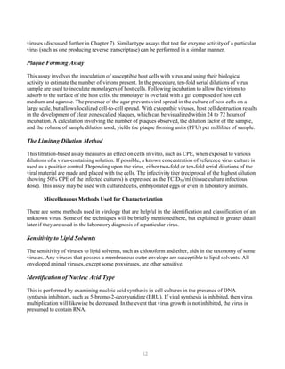 62
viruses (discussed further in Chapter 7). Similar type assays that test for enzyme activity of a particular
virus (such as one producing reverse transcriptase) can be performed in a similar manner.
Plaque Forming Assay
This assay involves the inoculation of susceptible host cells with virus and using their biological
activity to estimate the number of virions present. In the procedure, ten-fold serial dilutions of virus
sample are used to inoculate monolayers of host cells. Following incubation to allow the virions to
adsorb to the surface of the host cells, the monolayer is overlaid with a gel composed of host cell
medium and agarose. The presence of the agar prevents viral spread in the culture of host cells on a
large scale, but allows localized cell-to-cell spread. With cytopathic viruses, host cell destruction results
in the development of clear zones called plaques, which can be visualized within 24 to 72 hours of
incubation. A calculation involving the number of plaques observed, the dilution factor of the sample,
and the volume of sample dilution used, yields the plaque forming units (PFU) per milliliter of sample.
The Limiting Dilution Method
This titration-based assay measures an effect on cells in vitro, such as CPE, when exposed to various
dilutions of a virus-containing solution. If possible, a known concentration of reference virus culture is
used as a positive control. Depending upon the virus, either two-fold or ten-fold serial dilutions of the
viral material are made and placed with the cells. The infectivity titer (reciprocal of the highest dilution
showing 50% CPE of the infected cultures) is expressed as the TCID50/ml (tissue culture infectious
dose). This assay may be used with cultured cells, embryonated eggs or even in laboratory animals.
Miscellaneous Methods Used for Characterization
There are some methods used in virology that are helpful in the identification and classification of an
unknown virus. Some of the techniques will be briefly mentioned here, but explained in greater detail
later if they are used in the laboratory diagnosis of a particular virus.
Sensitivity to Lipid Solvents
The sensitivity of viruses to lipid solvents, such as chloroform and ether, aids in the taxonomy of some
viruses. Any viruses that possess a membranous outer envelope are susceptible to lipid solvents. All
enveloped animal viruses, except some poxviruses, are ether sensitive.
Identification of Nucleic Acid Type
This is performed by examining nucleic acid synthesis in cell cultures in the presence of DNA
synthesis inhibitors, such as 5-bromo-2-deoxyuridine (BRU). If viral synthesis is inhibited, then virus
multiplication will likewise be decreased. In the event that virus growth is not inhibited, the virus is
presumed to contain RNA.
 