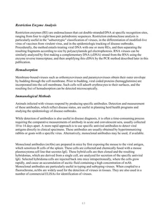 63
Restriction Enzyme Analysis
Restriction enzymes (RE) are endonucleases that cut double-stranded DNA at specific recognition sites,
ranging from four to eight base pair palindromic sequences. Restriction endonuclease analysis is
particularly useful in the "subserotypic" classification of viruses, in the differentiation of modified-live
virus of vaccines from virulent virus, and in the epidemiologic tracking of disease outbreaks.
Procedurally, the method entails treating viral DNA with one or more REs, and then separating the
resulting fragments according to size by polyacrylamide gel electrophoresis. RNA viruses can be
similarly analyzed by first making a complementary DNA (cDNA) strand from the RNA using the
enzyme reverse transcriptase, and then amplifying this cDNA by the PCR method described later in this
publication.
Hemadsorption
Membrane-bound viruses such as orthomyxoviruses and paramyxoviruses obtain their outer envelope
by budding through the cell membrane. Prior to budding, viral coded proteins (hemagglutinins) are
incorporated into the cell membrane. Such cells will adsorb erythrocytes to their surfaces, and the
resulting foci of hemadsorption can be detected microscopically.
Immunological Methods
Animals infected with viruses respond by producing specific antibodies. Detection and measurement
of these antibodies, which reflect disease status, are useful in planning herd health programs and
studying the epidemiology of disease outbreaks.
While detection of antibodies is also useful in disease diagnosis, it is often a time-consuming process
requiring the comparative measurements of antibody in acute and convalescent sera, usually collected
10 to 14 days apart. A more rapid approach is to use specific antiviral antibodies to detect viral
antigens directly in clinical specimens. These antibodies are usually obtained by hyperimmunizing
rabbits or goats with a specific virus. Alternatively, monoclonal antibodies may be used, if available.
Monoclonal antibodies (mAbs) are prepared in mice by first exposing the mouse to the viral antigen,
which sensitizes B cells of the spleen. These cells are collected and chemically fused with a mouse
plasmocytoma cell line that secretes IgG. These hybrid cells are then cloned and the resulting
hybridomas, which are derived from a single cell, are analyzed for secretion of the specific antiviral
IgG. Selected hybridoma cells are injected back into mice intraperitoneally, where the cells grow
rapidly, and cause an accumulation of ascitic fluid containing a high concentration of mAb.
Monoclonal antibodies are particularly useful in typing and subtyping viruses. When coupled to a
fluorochrome, mAbs are widely used for the detection of viruses in tissues. They are also used in a
number of commercial ELISAs for identification of viruses.
 