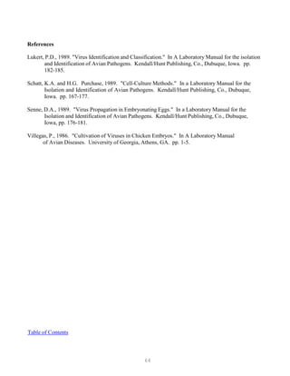 64
References
Lukert, P.D., 1989. "Virus Identification and Classification." In A Laboratory Manual for the isolation
and Identification of Avian Pathogens. Kendall/Hunt Publishing, Co., Dubuque, Iowa. pp.
182-185.
Schatt, K.A. and H.G. Purchase, 1989. "Cell-Culture Methods." In a Laboratory Manual for the
Isolation and Identification of Avian Pathogens. Kendall/Hunt Publishing, Co., Dubuque,
Iowa. pp. 167-177.
Senne, D.A., 1989. "Virus Propagation in Embryonating Eggs." In a Laboratory Manual for the
Isolation and Identification of Avian Pathogens. Kendall/Hunt Publishing, Co., Dubuque,
Iowa, pp. 176-181.
Villegas, P., 1986. "Cultivation of Viruses in Chicken Embryos." In A Laboratory Manual
of Avian Diseases. University of Georgia, Athens, GA. pp. 1-5.
UTable of Contents
 