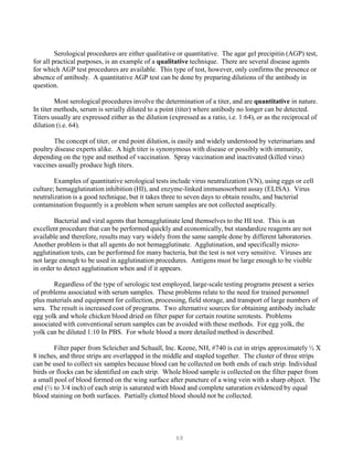 68
Serological procedures are either qualitative or quantitative. The agar gel precipitin (AGP) test,
for all practical purposes, is an example of a qualitative technique. There are several disease agents
for which AGP test procedures are available. This type of test, however, only confirms the presence or
absence of antibody. A quantitative AGP test can be done by preparing dilutions of the antibody in
question.
Most serological procedures involve the determination of a titer, and are quantitative in nature.
In titer methods, serum is serially diluted to a point (titer) where antibody no longer can be detected.
Titers usually are expressed either as the dilution (expressed as a ratio, i.e. 1:64), or as the reciprocal of
dilution (i.e. 64).
The concept of titer, or end point dilution, is easily and widely understood by veterinarians and
poultry disease experts alike. A high titer is synonymous with disease or possibly with immunity,
depending on the type and method of vaccination. Spray vaccination and inactivated (killed virus)
vaccines usually produce high titers.
Examples of quantitative serological tests include virus neutralization (VN), using eggs or cell
culture; hemagglutination inhibition (HI), and enzyme-linked immunosorbent assay (ELISA). Virus
neutralization is a good technique, but it takes three to seven days to obtain results, and bacterial
contamination frequently is a problem when serum samples are not collected aseptically.
Bacterial and viral agents that hemagglutinate lend themselves to the HI test. This is an
excellent procedure that can be performed quickly and economically, but standardize reagents are not
available and therefore, results may vary widely from the same sample done by different laboratories.
Another problem is that all agents do not hemagglutinate. Agglutination, and specifically micro-
agglutination tests, can be performed for many bacteria, but the test is not very sensitive. Viruses are
not large enough to be used in agglutination procedures. Antigens must be large enough to be visible
in order to detect agglutination when and if it appears.
Regardless of the type of serologic test employed, large-scale testing programs present a series
of problems associated with serum samples. These problems relate to the need for trained personnel
plus materials and equipment for collection, processing, field storage, and transport of large numbers of
sera. The result is increased cost of programs. Two alternative sources for obtaining antibody include
egg yolk and whole chicken blood dried on filter paper for certain routine serotests. Problems
associated with conventional serum samples can be avoided with these methods. For egg yolk, the
yolk can be diluted 1:10 In PBS. For whole blood a more detailed method is described.
Filter paper from Scleicher and Schuall, Inc. Keene, NH, #740 is cut in strips approximately ½ X
8 inches, and three strips are overlapped in the middle and stapled together. The cluster of three strips
can be used to collect six samples because blood can be collected on both ends of each strip. Individual
birds or flocks can be identified on each strip. Whole blood sample is collected on the filter paper from
a small pool of blood formed on the wing surface after puncture of a wing vein with a sharp object. The
end (½ to 3/4 inch) of each strip is saturated with blood and complete saturation evidenced by equal
blood staining on both surfaces. Partially clotted blood should not be collected.
 