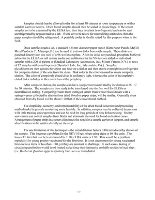 69
Samples should then be allowed to dry for at least 30 minutes at room temperature or with a
suitable warm air source. Dried blood samples should then be sealed in plastic bags. If the serum
samples are to be examined by the ELISA test, then they need not be refrigerated and can be sent
unrefrigerated by regular mail to a lab. If sera are to be tested for neutralizing antibodies, then the
paper samples should be refrigerated. A portable cooler is ideally suited for this purpose when in the
field.
Once samples reach a lab, a standard 4.8 mm-diameter paper punch (Gem Paper Punch, McGill
Metal Products C., Marengo, IL) can be used to cut two disks from each sample. These disks are
punched directly into one well of a 96-well microplate. After the disks are punched, phosphate buffered
saline for the ELISA or cell culture media and antibiotics for the VN test are added to individual
samples with a 200-ul pipette or (Medical Laboratory Automation, Inc., Mount Vernon, N.Y.) to rows
of 12 samples with a multispenser (Dynatech Lab., Inc., Alexandria, VA.). Samples
plus diluent are then agitated for about one hour on a shaker and then stored overnight in a refrigerator
for complete elution of the sera from the disks. Disk color is the criterion used to assure complete
elution. The color of completely eluted disks is uniformly light, whereas the color of incompletely
eluted disks is darker in the center than at the periphery.
After complete elution, the samples can have complement inactivated by incubation at 56 C
for 30 minutes. The samples are then ready to be transferred into the first well for ELISA or
neutralization testing. Comparing results from testing of serum from whole bloods taken with a
syringe versus collected by elution from dried blood on paper strips, will be similar. Generally titers
obtained from dry blood will be about 1:10 that of the conventional method.
The simplicity, economy, and reproductability of the dried blood collection and processing
method make large scale serotesting more feasible. In addition, samples may be collected by persons
with little training and experience and can be held for long periods of time before testing. Poultry
servicemen can collect samples from flocks and eliminate the need for blood-collection crews.
Arrangement of paper strips in clusters eliminates the need for a sample carrier or support, and sample
identification can be written directly on the strip.
The one limitation of this technique is the initial dilution factor (1:10) introduced by elution of
the sample. This becomes a problem for the NDV-Hl test when using eight or 10 HA units. The
lowest Hl titer that can be tested would be 1:10 x 8 HA units or 1:80. This would be a problem
especially for young poultry vaccinated for the first time. It is not uncommon for young vaccinated
birds to have titers of less than 1:80, yet they are resistant to challenge. In such cases, testing of
circulating antibodies would be of limited value since their immunity probably resides in local sites
(i.e. Harderian gland or upper respiratory tract) or is cell-mediated.
 