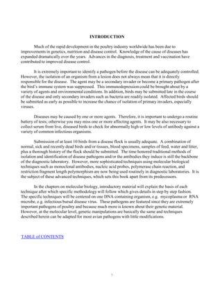 7
INTRODUCTION
Much of the rapid development in the poultry industry worldwide has been due to
improvements in genetics, nutrition and disease control. Knowledge of the cause of diseases has
expanded dramatically over the years. Advances in the diagnosis, treatment and vaccination have
contributed to improved disease control.
It is extremely important to identify a pathogen before the disease can be adequately controlled.
However, the isolation of an organism from a lesion does not always mean that it is directly
responsible for the disease. The agent may be a secondary invader or become a primary pathogen after
the bird’s immune system was suppressed. This immunodepression could be brought about by a
variety of agents and environmental conditions. In addition, birds may be submitted late in the course
of the disease and only secondary invaders such as bacteria are readily isolated. Affected birds should
be submitted as early as possible to increase the chance of isolation of primary invaders, especially
viruses.
Diseases may be caused by one or more agents. Therefore, it is important to undergo a routine
battery of tests; otherwise you may miss one or more affecting agents. It may be also necessary to
collect serum from live, diseased birds to check for abnormally high or low levels of antibody against a
variety of common infectious organisms.
Submission of at least 10 birds from a disease flock is usually adequate. A combination of
normal, sick and recently dead birds and/or tissues, blood specimens, samples of feed, water and litter,
plus a thorough history of the flock should be submitted. The time honored traditional methods of
isolation and identification of disease pathogens and/or the antibodies they induce is still the backbone
of the diagnostic laboratory. However, more sophisticated techniques using molecular biological
techniques such as monoclonal antibodies, nucleic acid probes, polymerase chain reaction, and
restriction fragment length polymorphism are now being used routinely in diagnostic laboratories. It is
the subject of these advanced techniques, which sets this book apart from its predecessors.
In the chapters on molecular biology, introductory material will explain the basis of each
technique after which specific methodology will follow which gives details in step by step fashion.
The specific techniques will be centered on one DNA containing organism, e.g. mycoplasma or RNA
microbe, e.g. infectious bursal disease virus. These pathogens are featured since they are extremely
important pathogens of poultry and because much more is known about their genetic material.
However, at the molecular level, genetic manipulations are basically the same and techniques
described herein can be adapted for most avian pathogens with little modifications.
UTABLE of CONTENTS
 