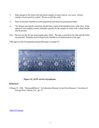 73
2. Place antigen in the center well and serum samples in outer wells or vice versa. Always
include a known positive control. Do not overfill the wells.
3. Place in moisture chamber at room temperature and check for precipitation daily.
4. The antigen and specific antiserum should form a band of precipitation (tiny white line). If the
unknown sera samples contain antibodies specific for the antigen in center well, a band should
also be present.
Note: The test can also be run using regular glass slides. The agar is poured on the slide and the holes
are punched. Humidity must be high in the chamber to avoid desiccation of the agar.
*The agar can also be prepared using purified agar or ionagar #2.
Figure 1.0. AGPT test for mycoplasma
References
Villegas, P., 1986. "Immunodiffusion." In Laboratory Manual, Avian Virus Diseases. University of
Georgia Press, Athens, GA. pp. 13.
UTable of ContentsU
 