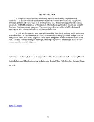 74
AGGLUTINATION
The clumping or agglutination of bacteria by antibody is a relatively simple and older
technique. The tests are routinely done on breeder or layer flocks for Salmonella and Mycoplasma.
The serum plate or slide test is used as an initial screening test. If the serum agglutinates the stained
antigen, the bird had been exposed to the organism. Standardized agglutination reagents are available
for the previously mentioned organisms. These tests can be done as rapid whole-blood, standard
macroscopic tube, microagglutination or microantiglobulin tests.
The rapid whole-blood test is the most widely used for detecting S. pullorum and S. gallinarum
infected chickens. In this test a drop of crystal-violet-stained pullorum polyvalent K antigen is mixed
on a glass or plastic plate with a loopful of whole blood. The plate is rocked for 2 minutes and results
read. If there is visible clumping of the antigen, the sample is positive. If the antigen-blood mixture
remains clear the sample is negative.
References Mallison, E.T. and G.H. Snoeyenbos, 1989. "Salmonellosis." In A Laboratory Manual
for the Isolation and Identification of Avian Pathogens. Kendall/Hunt Publishing, Co., Dubuque, Iowa.
pp. 3-11.
UTable of ContentsU
 