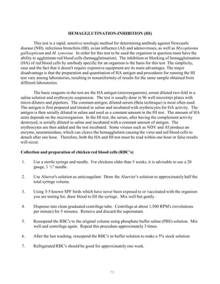 75
HEMAGGLUTINATION-INHIBITION (HI)
This test is a rapid, sensitive serologic method for determining antibody against Newcastle
disease (ND), infectious bronchitis (IB), avian influence (AI) and adenoviruses, as well as Mycoplasma
gallisepticum and M. synoviae. In order for this test to be used the organism in question must have the
ability to agglutinate red blood cells (hemagglutination). The inhibition or blocking of hemagglutination
(HA) of red blood cells by antibody specific for an organism is the basis for this test. The simplicity,
ease and the fact that it doesn't require expensive equipment are its main advantages. The major
disadvantage is that the preparation and quantitation of HA antigen and procedures for running the HI
test vary among laboratories, resulting in nonuniformity of results for the same sample obtained from
different laboratories.
The basic reagents in the test are the HA antigen (microorganism), serum diluted two-fold in a
saline solution and erythrocyte suspension. The test is usually done in 96 well microtiter plates with
micro diluters and pipettors. The constant-antigen, diluted-serum (Beta technique) is most often used.
The antigen is first prepared and titrated in saline and incubated with erythrocytes for HA activity. The
antigen is then serially diluted in saline and used as a constant amount in the HI test. The amount of HA
units depends on the microorganism. In the HI test, the serum, after having the complement activity
destroyed, is serially diluted in saline and incubated with a constant amount of antigen. The
erythrocytes are then added and the test incubated. Some viruses such as NDV and AI produce an
enzyme, neuraminidase, which can cleave the hemagglutinin causing the virus and red blood cells to
detach after one hour. Therefore, both the HA and HI test must be read within one hour or false results
will occur.
Collection and preparation of chicken red blood cells (RBC's)
1. Use a sterile syringe and needle. For chickens older than 5 weeks, it is advisable to use a 20
gauge, 1 ½" needle.
2. Use Alsever's solution as anticoagulant. Draw the Alsevier’s solution to approximately half the
total syringe volume.
3. Using 3-5 known SPF birds which have never been exposed to or vaccinated with the organism
you are testing for, draw blood to fill the syringe. Mix well but gently.
4. Dispense into clean graduated centrifuge tube. Centrifuge at about 1,500 RPM's (revolutions
per minute) for 5 minutes. Remove and discard the supernatant.
5. Resuspend the RBC's to the original volume using phosphate buffer saline (PBS) solution. Mix
well and centrifuge again. Repeat this procedure approximately 3 times.
6. After the last washing, resuspend the RBC's in buffer solution to make a 5% stock solution.
7. Refrigerated RBC's should be good for approximately one week.
 